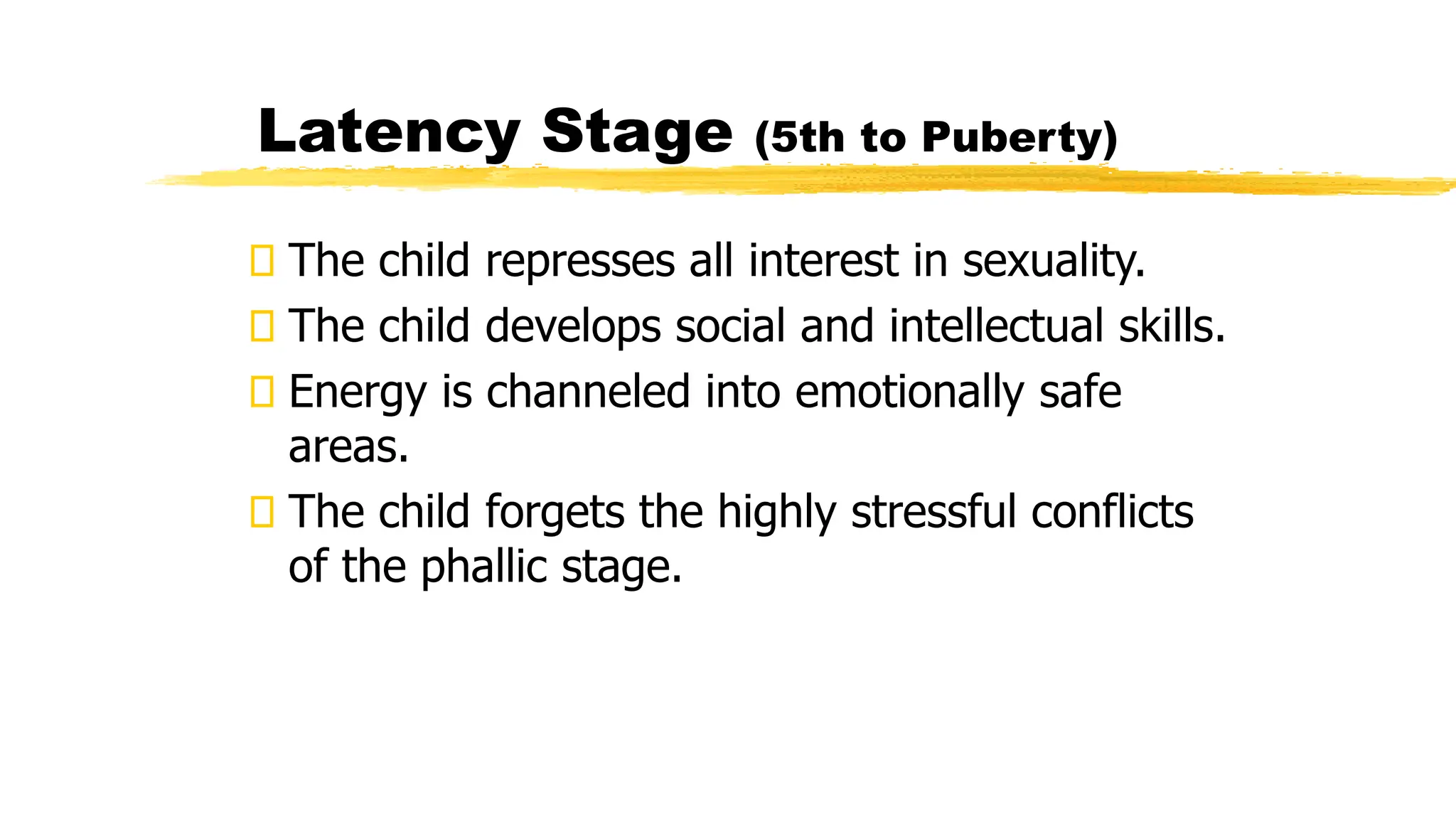 The child represses all interest in sexuality.
The child develops social and intellectual skills.
Energy is channeled into emotionally safe
areas.
The child forgets the highly stressful conflicts
of the phallic stage.
Latency Stage (5th to Puberty)
 