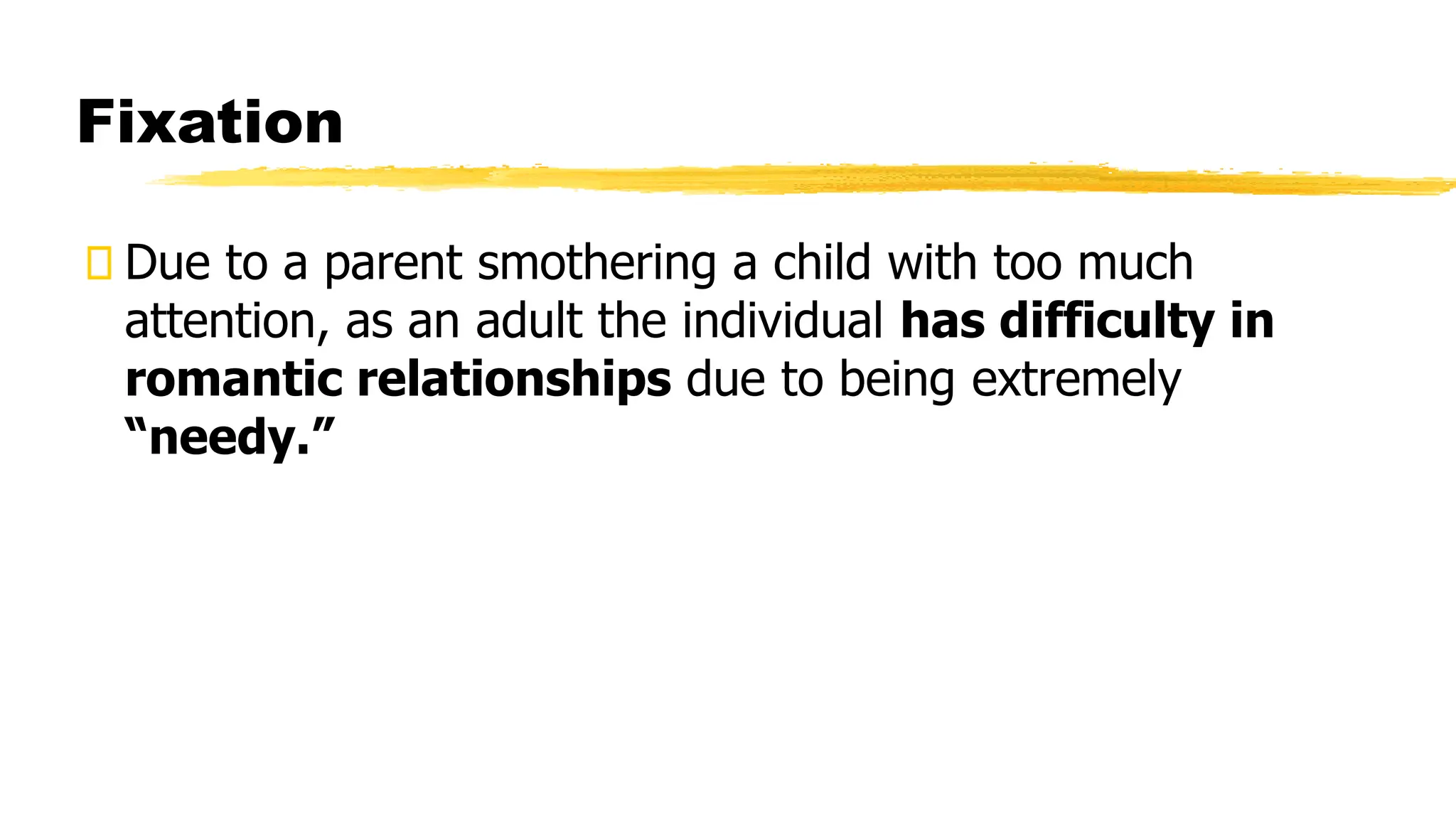 Fixation
Due to a parent smothering a child with too much
attention, as an adult the individual has difficulty in
romantic relationships due to being extremely
“needy.”
 