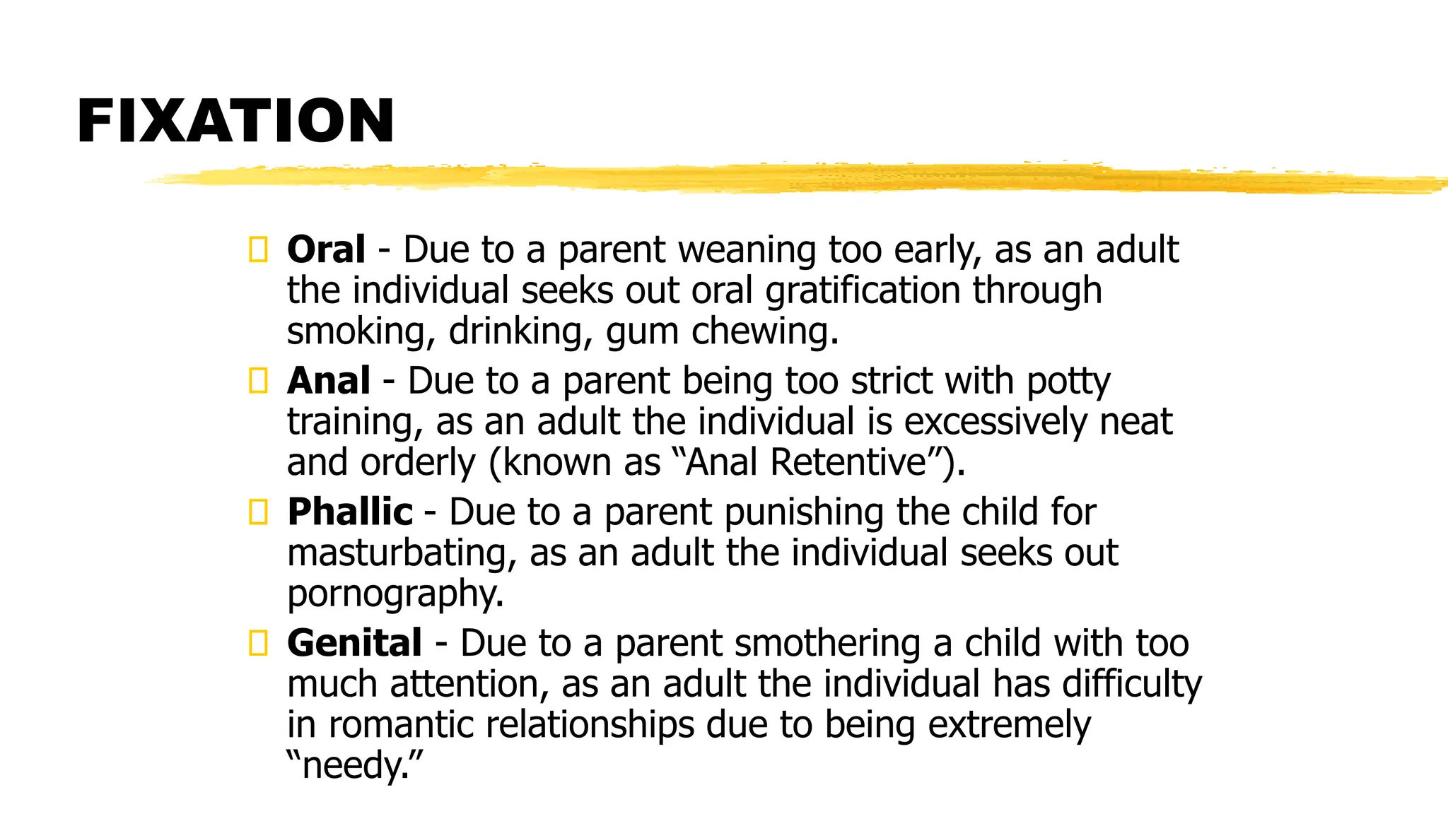 Oral - Due to a parent weaning too early, as an adult
the individual seeks out oral gratification through
smoking, drinking, gum chewing.
Anal - Due to a parent being too strict with potty
training, as an adult the individual is excessively neat
and orderly (known as “Anal Retentive”).
Phallic - Due to a parent punishing the child for
masturbating, as an adult the individual seeks out
pornography.
Genital - Due to a parent smothering a child with too
much attention, as an adult the individual has difficulty
in romantic relationships due to being extremely
“needy.”
FIXATION
 
