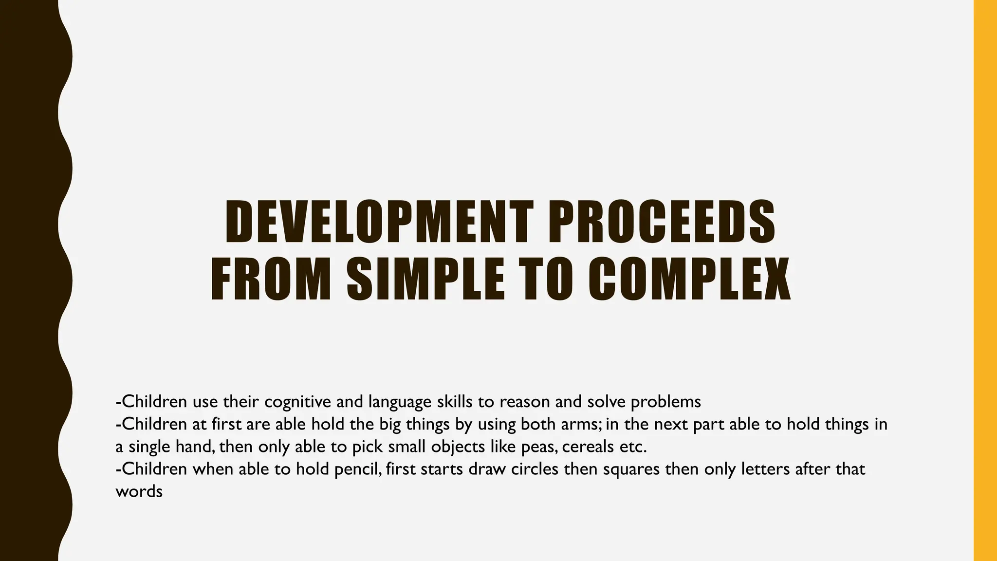 DEVELOPMENT PROCEEDS
FROM SIMPLE TO COMPLEX
-Children use their cognitive and language skills to reason and solve problems
-Children at first are able hold the big things by using both arms; in the next part able to hold things in
a single hand, then only able to pick small objects like peas, cereals etc.
-Children when able to hold pencil, first starts draw circles then squares then only letters after that
words
 