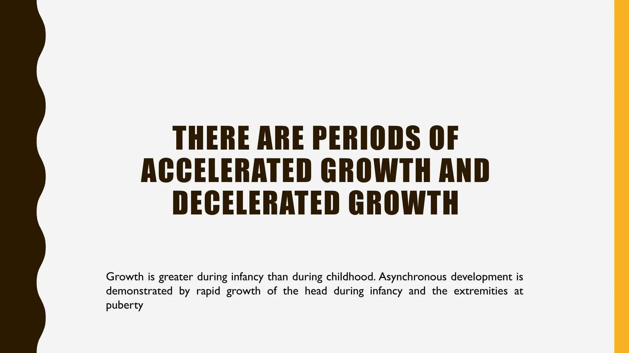 THERE ARE PERIODS OF
ACCELERATED GROWTH AND
DECELERATED GROWTH
Growth is greater during infancy than during childhood. Asynchronous development is
demonstrated by rapid growth of the head during infancy and the extremities at
puberty
 
