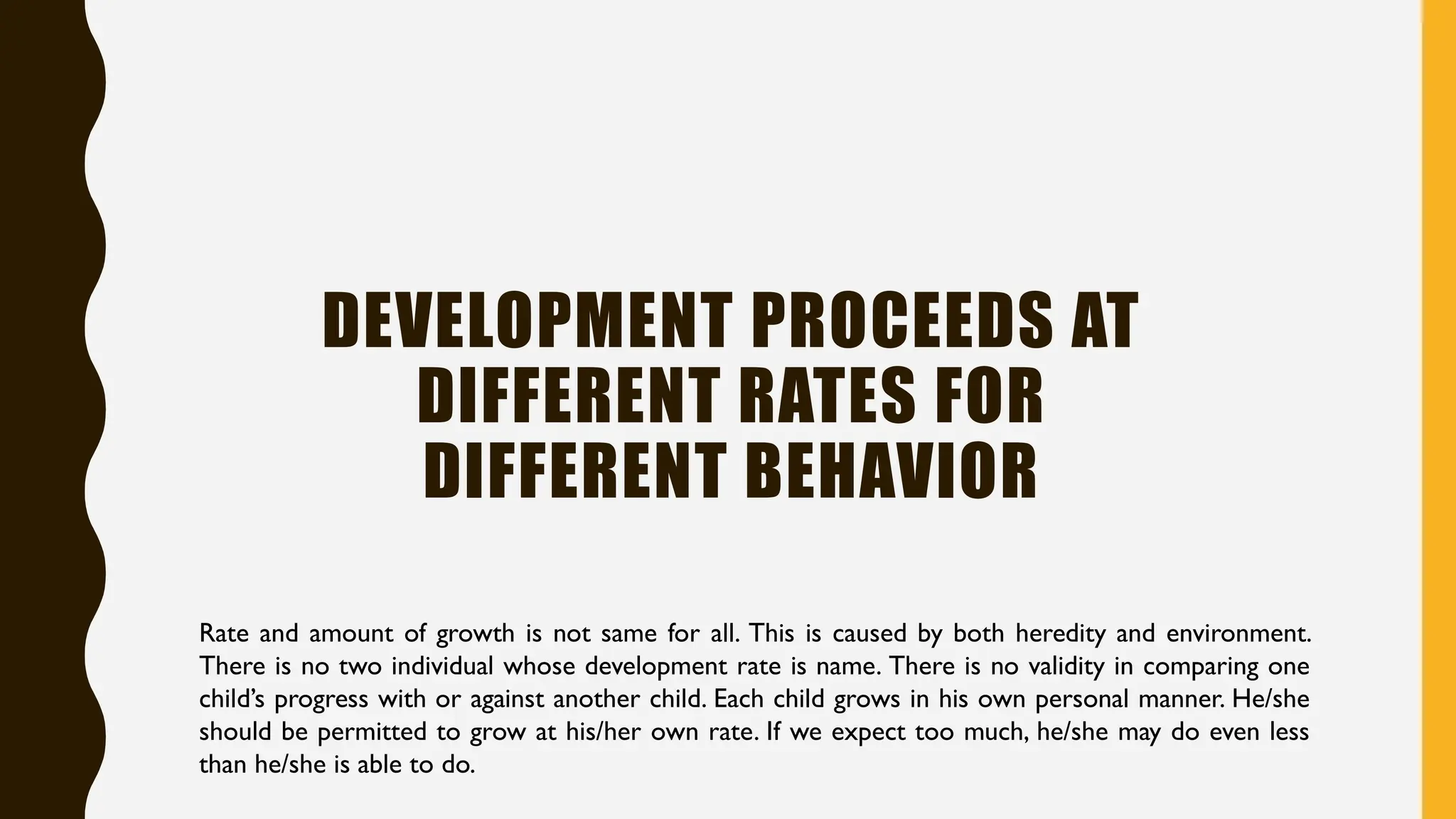 DEVELOPMENT PROCEEDS AT
DIFFERENT RATES FOR
DIFFERENT BEHAVIOR
Rate and amount of growth is not same for all. This is caused by both heredity and environment.
There is no two individual whose development rate is name. There is no validity in comparing one
child’s progress with or against another child. Each child grows in his own personal manner. He/she
should be permitted to grow at his/her own rate. If we expect too much, he/she may do even less
than he/she is able to do.
 
