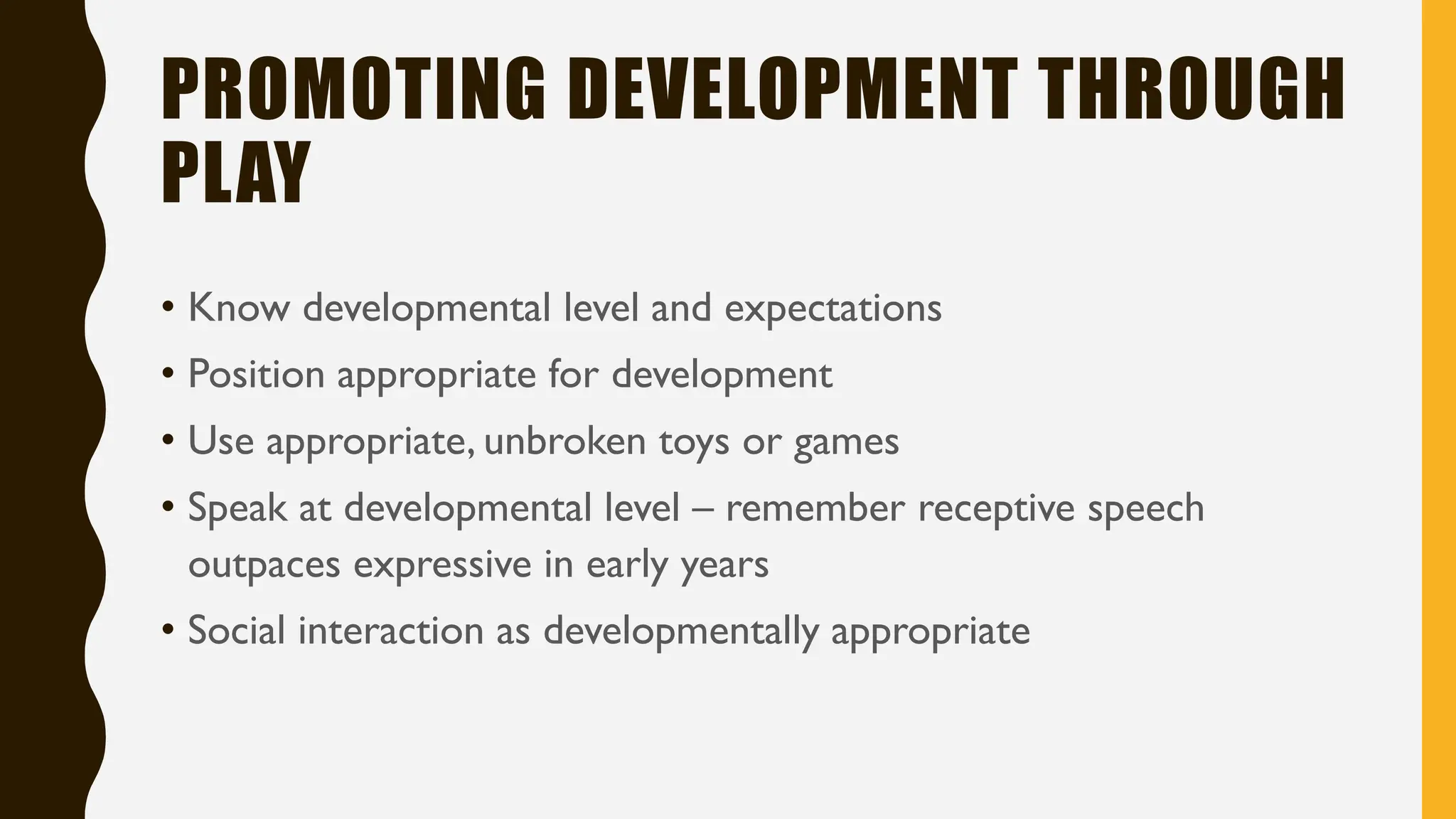 PROMOTING DEVELOPMENT THROUGH
PLAY
• Know developmental level and expectations
• Position appropriate for development
• Use appropriate, unbroken toys or games
• Speak at developmental level – remember receptive speech
outpaces expressive in early years
• Social interaction as developmentally appropriate
 