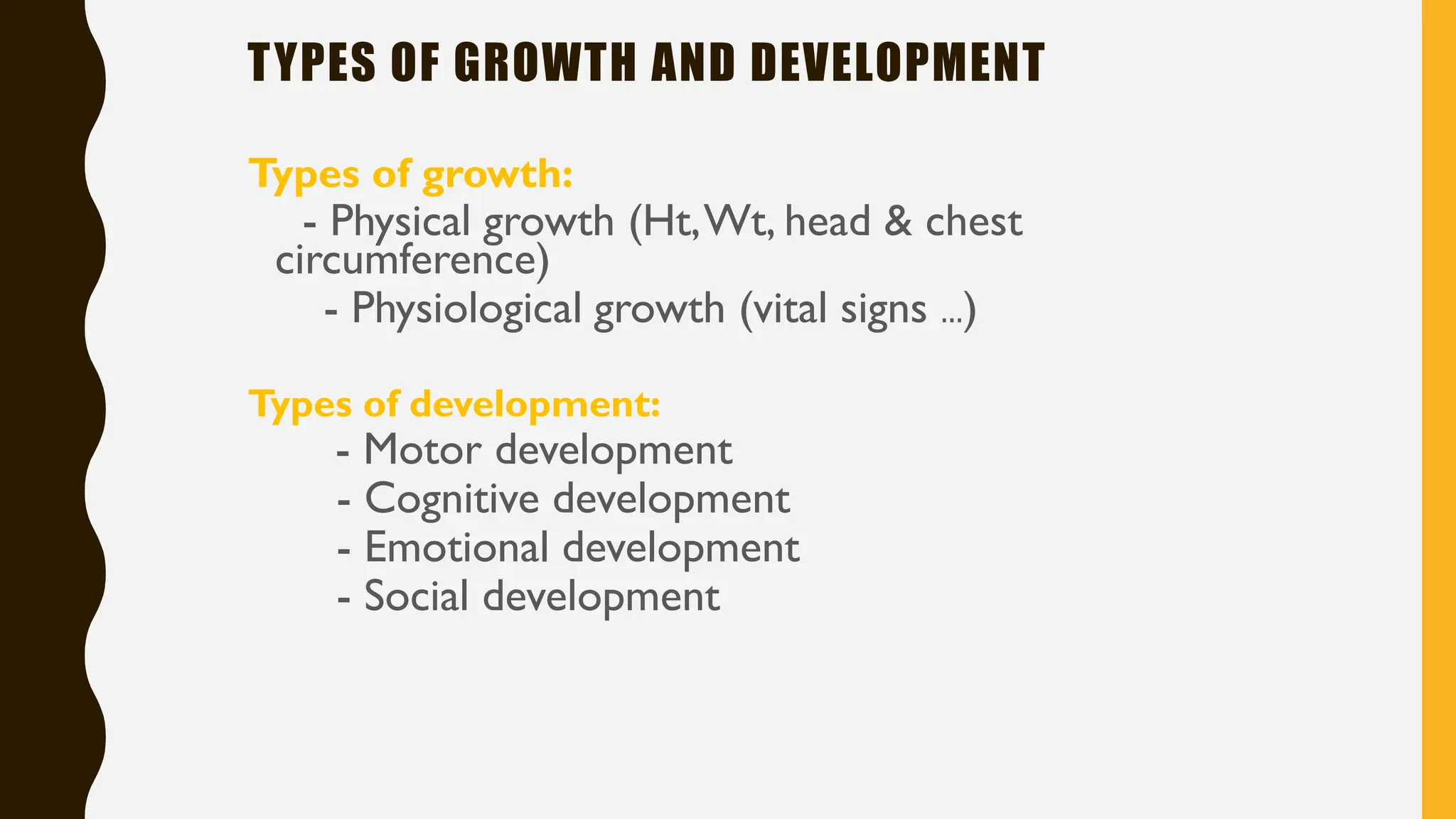 TYPES OF GROWTH AND DEVELOPMENT
Types of growth:
- Physical growth (Ht,Wt, head & chest
circumference)
- Physiological growth (vital signs …)
Types of development:
- Motor development
- Cognitive development
- Emotional development
- Social development
 