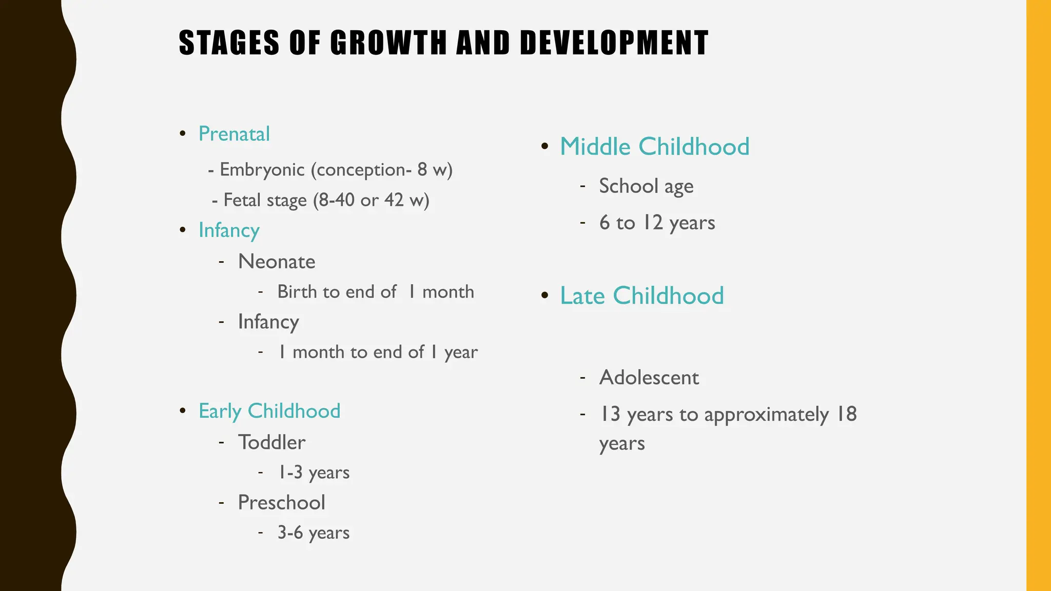 STAGES OF GROWTH AND DEVELOPMENT
• Prenatal
- Embryonic (conception- 8 w)
- Fetal stage (8-40 or 42 w)
• Infancy
- Neonate
- Birth to end of 1 month
- Infancy
- 1 month to end of 1 year
• Early Childhood
- Toddler
- 1-3 years
- Preschool
- 3-6 years
• Middle Childhood
- School age
- 6 to 12 years
• Late Childhood
- Adolescent
- 13 years to approximately 18
years
 