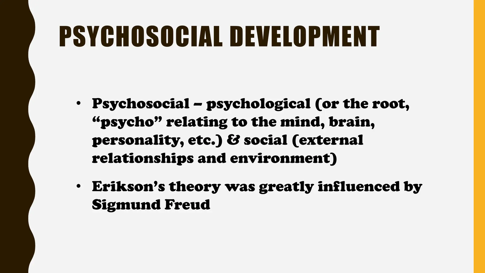 • Psychosocial – psychological (or the root,
“psycho” relating to the mind, brain,
personality, etc.) & social (external
relationships and environment)
• Erikson’s theory was greatly influenced by
Sigmund Freud
PSYCHOSOCIAL DEVELOPMENT
 
