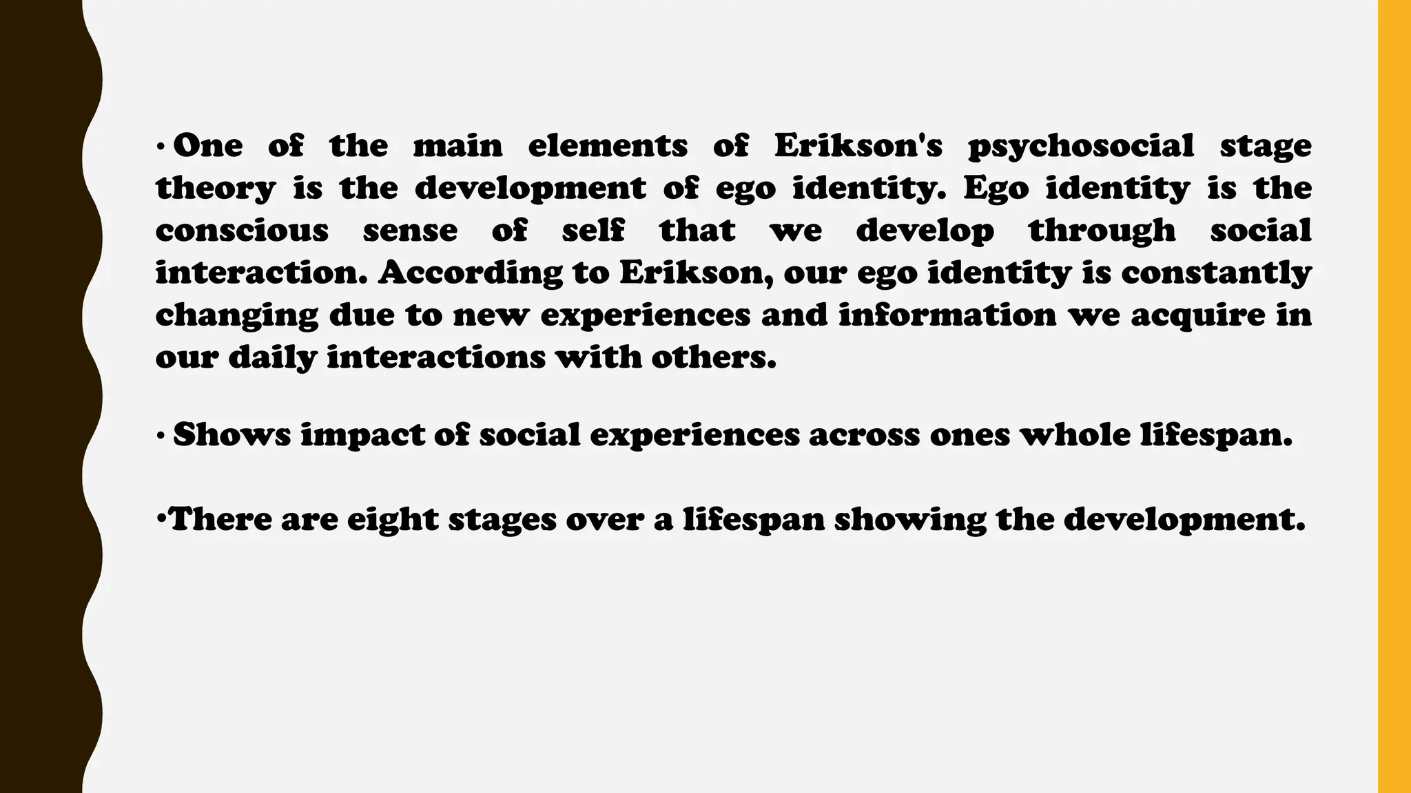 • One of the main elements of Erikson's psychosocial stage
theory is the development of ego identity. Ego identity is the
conscious sense of self that we develop through social
interaction. According to Erikson, our ego identity is constantly
changing due to new experiences and information we acquire in
our daily interactions with others.
• Shows impact of social experiences across ones whole lifespan.
•There are eight stages over a lifespan showing the development.
 