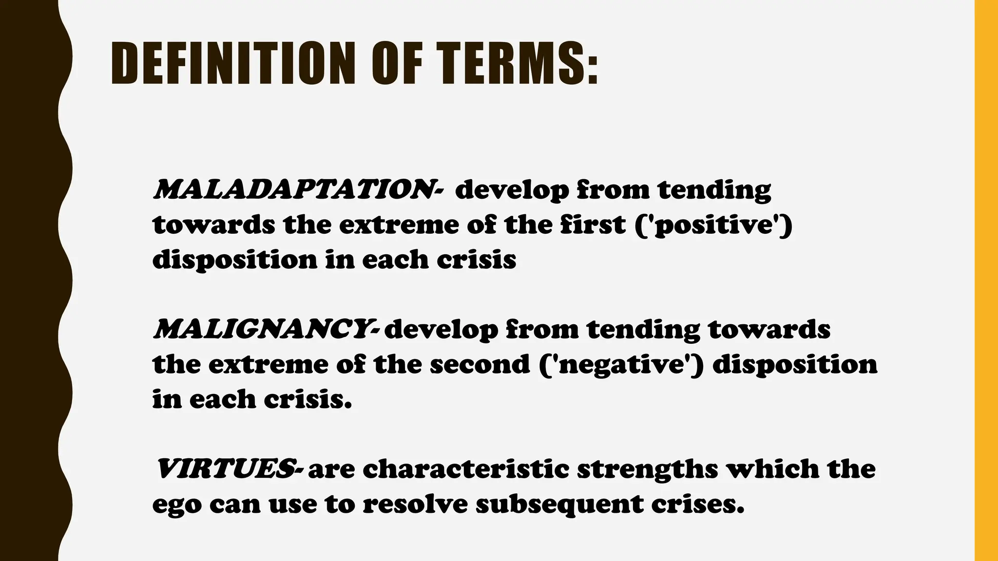 MALADAPTATION- develop from tending
towards the extreme of the first ('positive')
disposition in each crisis
MALIGNANCY- develop from tending towards
the extreme of the second ('negative') disposition
in each crisis.
VIRTUES- are characteristic strengths which the
ego can use to resolve subsequent crises.
DEFINITION OF TERMS:
 