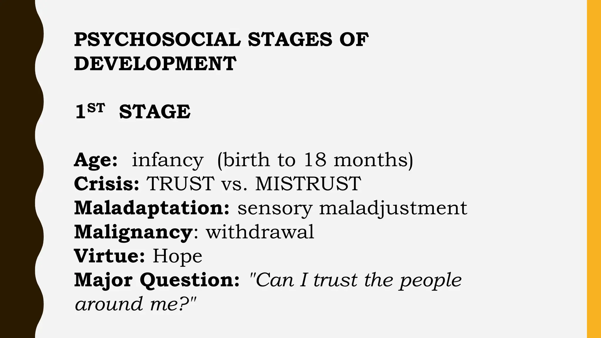 PSYCHOSOCIAL STAGES OF
DEVELOPMENT
1ST STAGE
Age: infancy (birth to 18 months)
Crisis: TRUST vs. MISTRUST
Maladaptation: sensory maladjustment
Malignancy: withdrawal
Virtue: Hope
Major Question: "Can I trust the people
around me?"
 