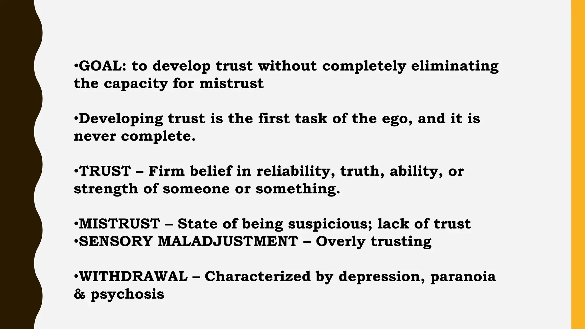 •GOAL: to develop trust without completely eliminating
the capacity for mistrust
•Developing trust is the first task of the ego, and it is
never complete.
•TRUST – Firm belief in reliability, truth, ability, or
strength of someone or something.
•MISTRUST – State of being suspicious; lack of trust
•SENSORY MALADJUSTMENT – Overly trusting
•WITHDRAWAL – Characterized by depression, paranoia
& psychosis
 