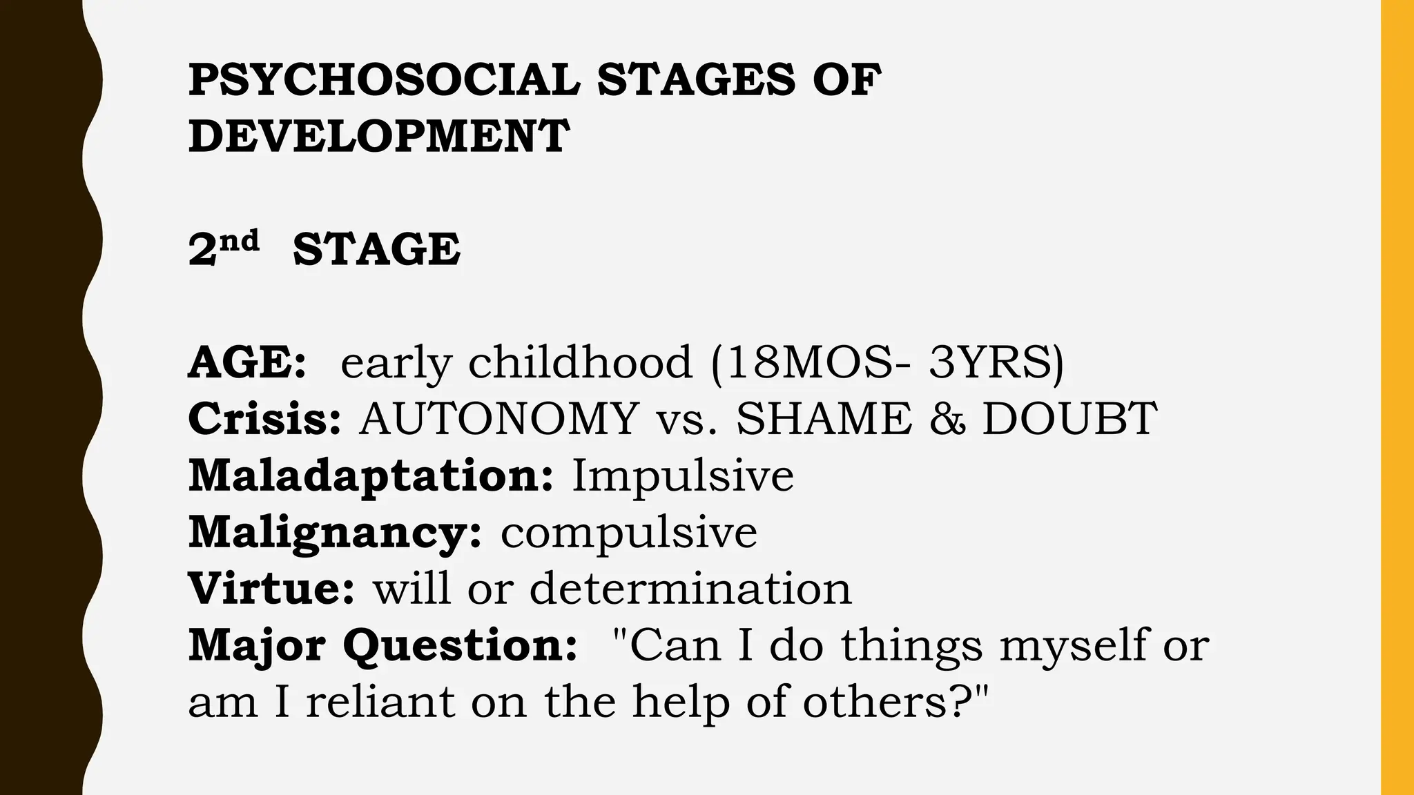 PSYCHOSOCIAL STAGES OF
DEVELOPMENT
2nd STAGE
AGE: early childhood (18MOS- 3YRS)
Crisis: AUTONOMY vs. SHAME & DOUBT
Maladaptation: Impulsive
Malignancy: compulsive
Virtue: will or determination
Major Question: "Can I do things myself or
am I reliant on the help of others?"
 