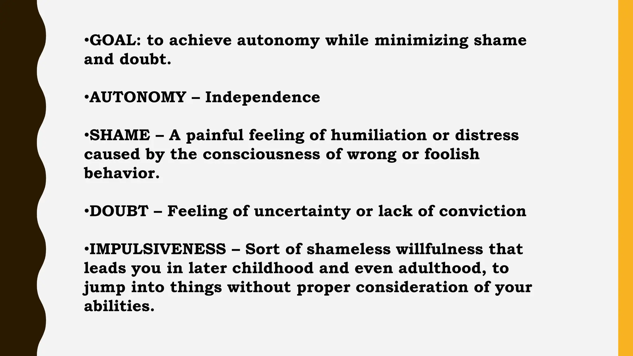 •GOAL: to achieve autonomy while minimizing shame
and doubt.
•AUTONOMY – Independence
•SHAME – A painful feeling of humiliation or distress
caused by the consciousness of wrong or foolish
behavior.
•DOUBT – Feeling of uncertainty or lack of conviction
•IMPULSIVENESS – Sort of shameless willfulness that
leads you in later childhood and even adulthood, to
jump into things without proper consideration of your
abilities.
 
