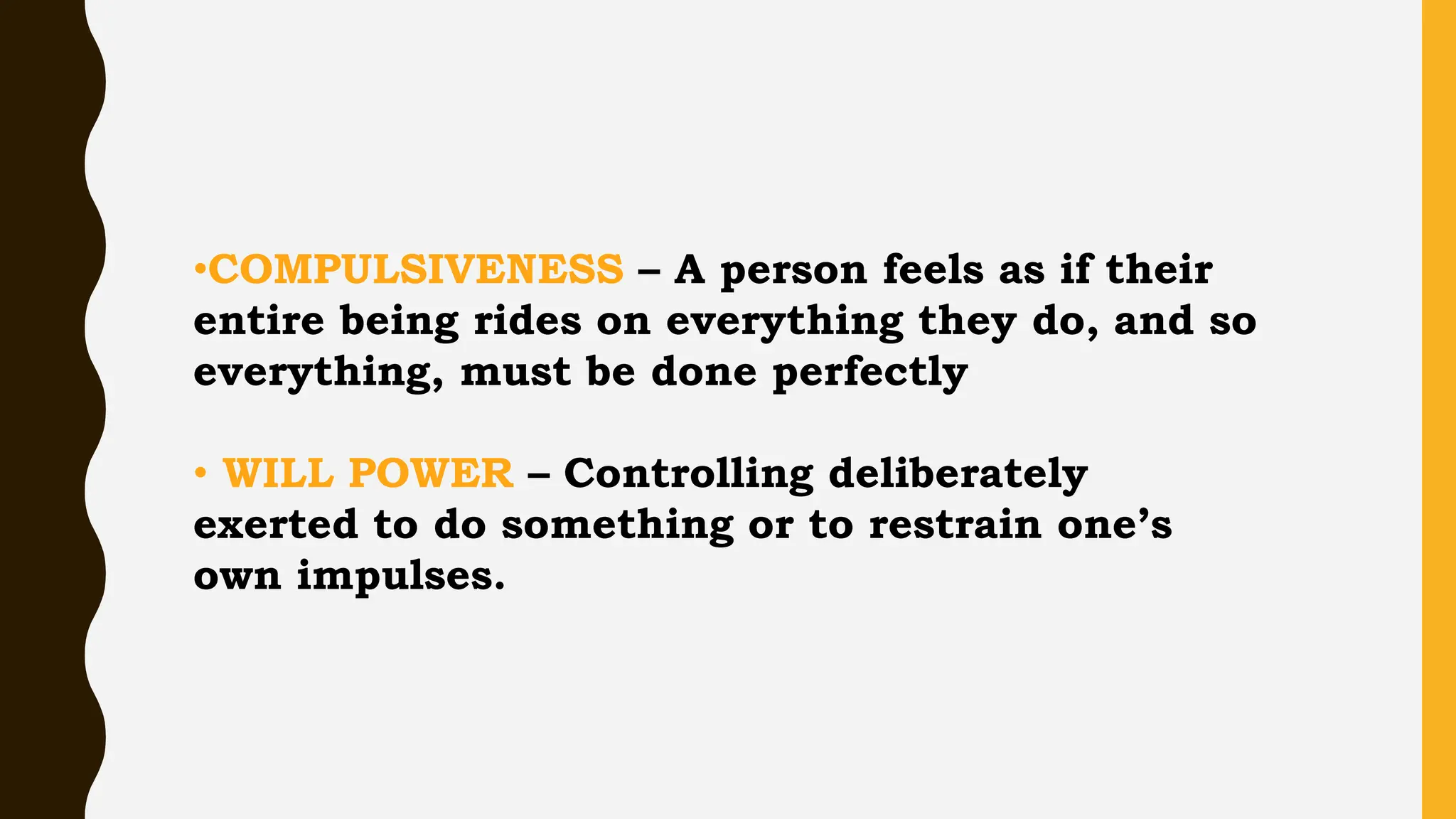 •COMPULSIVENESS – A person feels as if their
entire being rides on everything they do, and so
everything, must be done perfectly
• WILL POWER – Controlling deliberately
exerted to do something or to restrain one’s
own impulses.
 