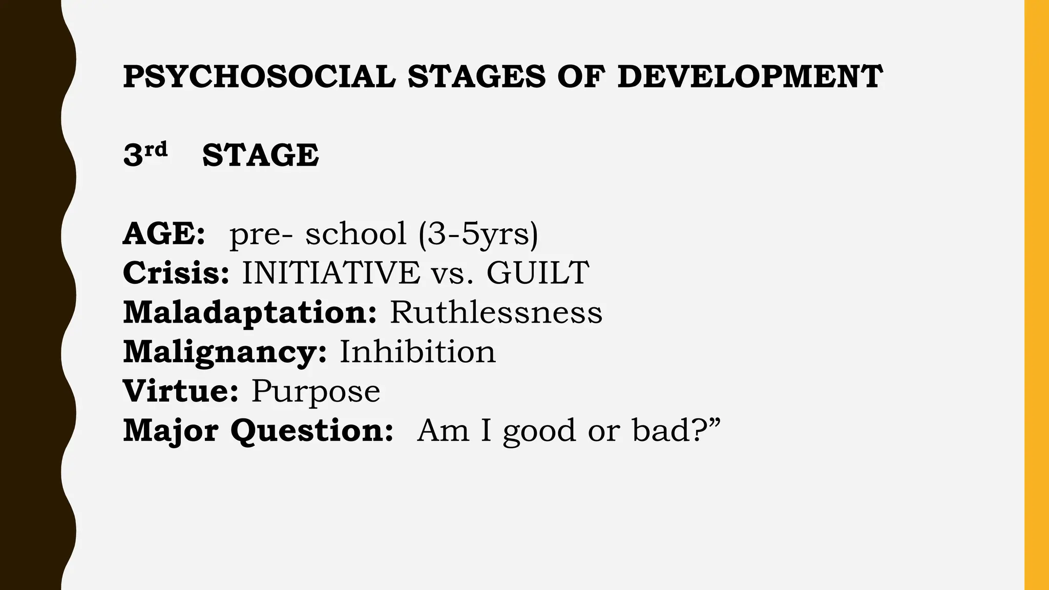 PSYCHOSOCIAL STAGES OF DEVELOPMENT
3rd STAGE
AGE: pre- school (3-5yrs)
Crisis: INITIATIVE vs. GUILT
Maladaptation: Ruthlessness
Malignancy: Inhibition
Virtue: Purpose
Major Question: Am I good or bad?”
 
