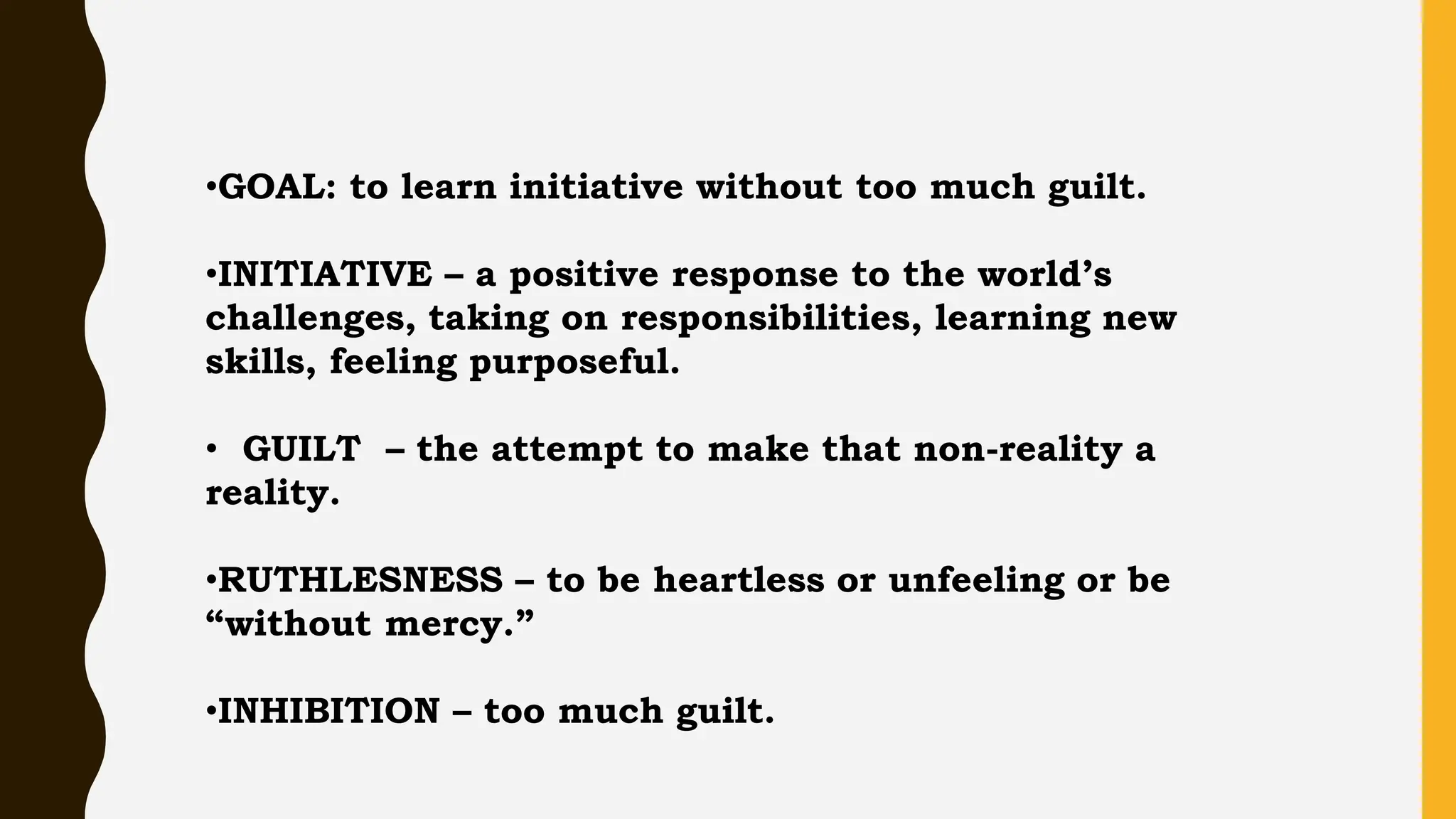 •GOAL: to learn initiative without too much guilt.
•INITIATIVE – a positive response to the world’s
challenges, taking on responsibilities, learning new
skills, feeling purposeful.
• GUILT – the attempt to make that non-reality a
reality.
•RUTHLESNESS – to be heartless or unfeeling or be
“without mercy.”
•INHIBITION – too much guilt.
 