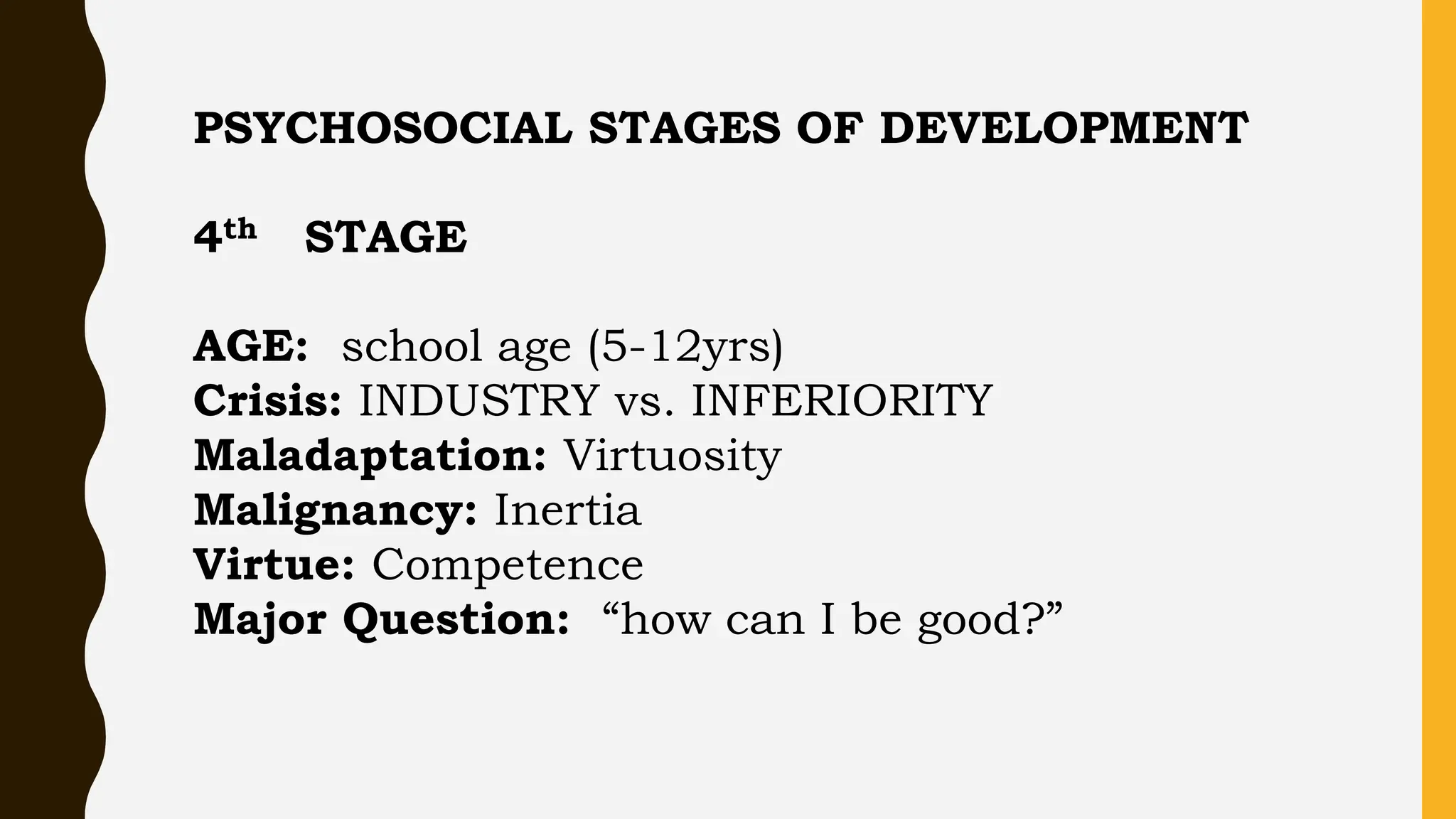 PSYCHOSOCIAL STAGES OF DEVELOPMENT
4th STAGE
AGE: school age (5-12yrs)
Crisis: INDUSTRY vs. INFERIORITY
Maladaptation: Virtuosity
Malignancy: Inertia
Virtue: Competence
Major Question: “how can I be good?”
 