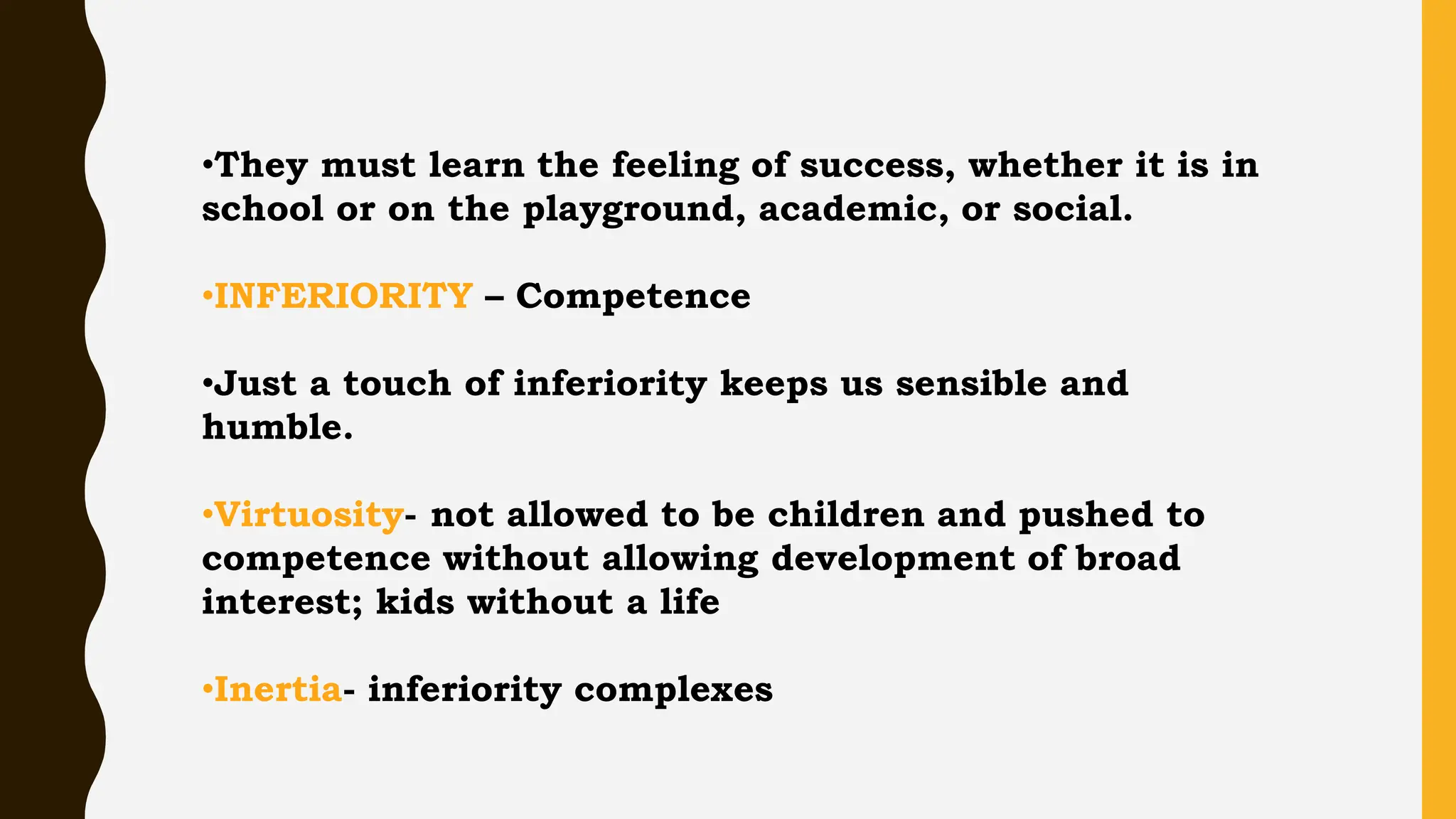•They must learn the feeling of success, whether it is in
school or on the playground, academic, or social.
•INFERIORITY – Competence
•Just a touch of inferiority keeps us sensible and
humble.
•Virtuosity- not allowed to be children and pushed to
competence without allowing development of broad
interest; kids without a life
•Inertia- inferiority complexes
 