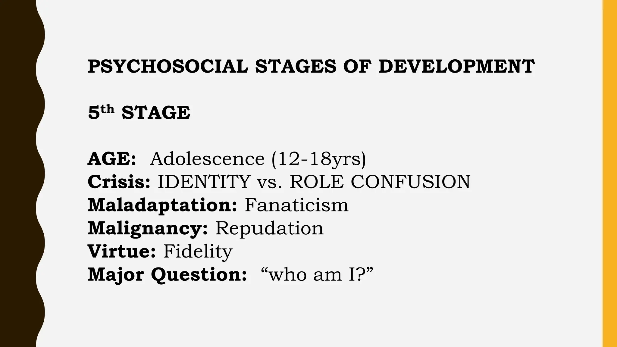 PSYCHOSOCIAL STAGES OF DEVELOPMENT
5th STAGE
AGE: Adolescence (12-18yrs)
Crisis: IDENTITY vs. ROLE CONFUSION
Maladaptation: Fanaticism
Malignancy: Repudation
Virtue: Fidelity
Major Question: “who am I?”
 