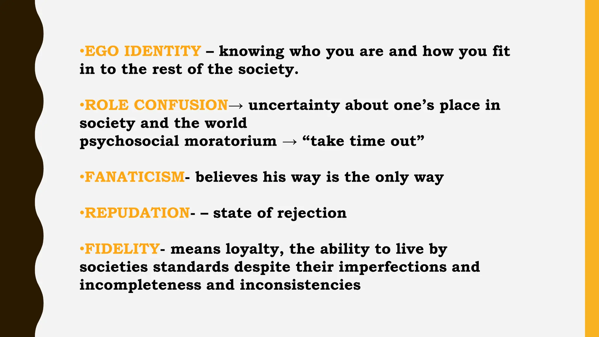 •EGO IDENTITY – knowing who you are and how you fit
in to the rest of the society.
•ROLE CONFUSION→ uncertainty about one’s place in
society and the world
psychosocial moratorium → “take time out”
•FANATICISM- believes his way is the only way
•REPUDATION- – state of rejection
•FIDELITY- means loyalty, the ability to live by
societies standards despite their imperfections and
incompleteness and inconsistencies
 