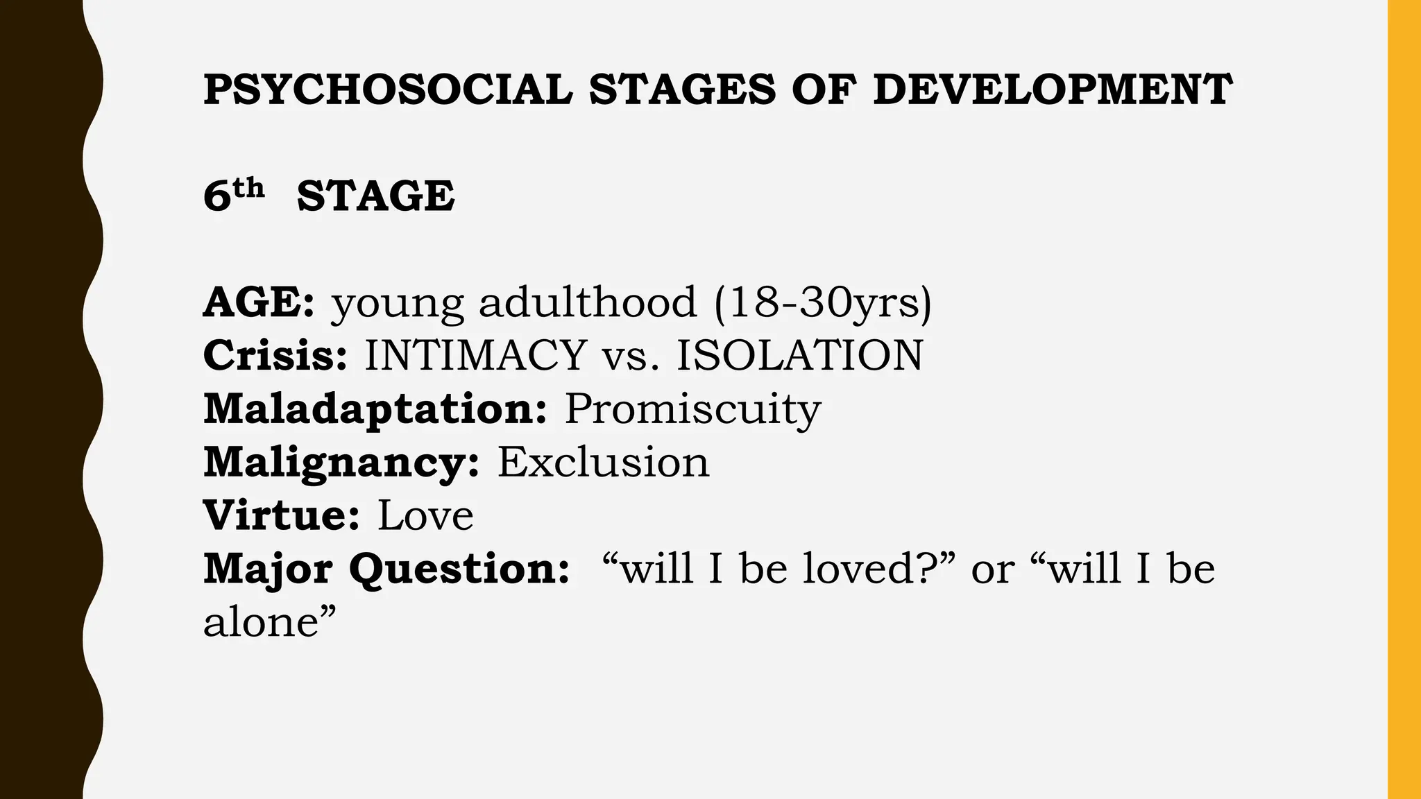 PSYCHOSOCIAL STAGES OF DEVELOPMENT
6th STAGE
AGE: young adulthood (18-30yrs)
Crisis: INTIMACY vs. ISOLATION
Maladaptation: Promiscuity
Malignancy: Exclusion
Virtue: Love
Major Question: “will I be loved?” or “will I be
alone”
 