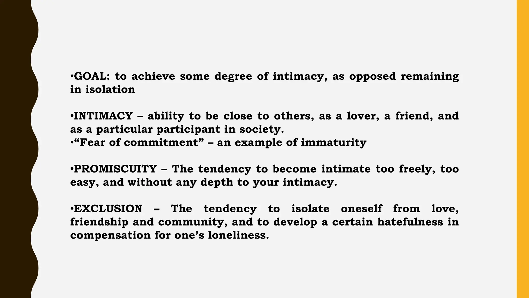 •GOAL: to achieve some degree of intimacy, as opposed remaining
in isolation
•INTIMACY – ability to be close to others, as a lover, a friend, and
as a particular participant in society.
•“Fear of commitment” – an example of immaturity
•PROMISCUITY – The tendency to become intimate too freely, too
easy, and without any depth to your intimacy.
•EXCLUSION – The tendency to isolate oneself from love,
friendship and community, and to develop a certain hatefulness in
compensation for one’s loneliness.
 