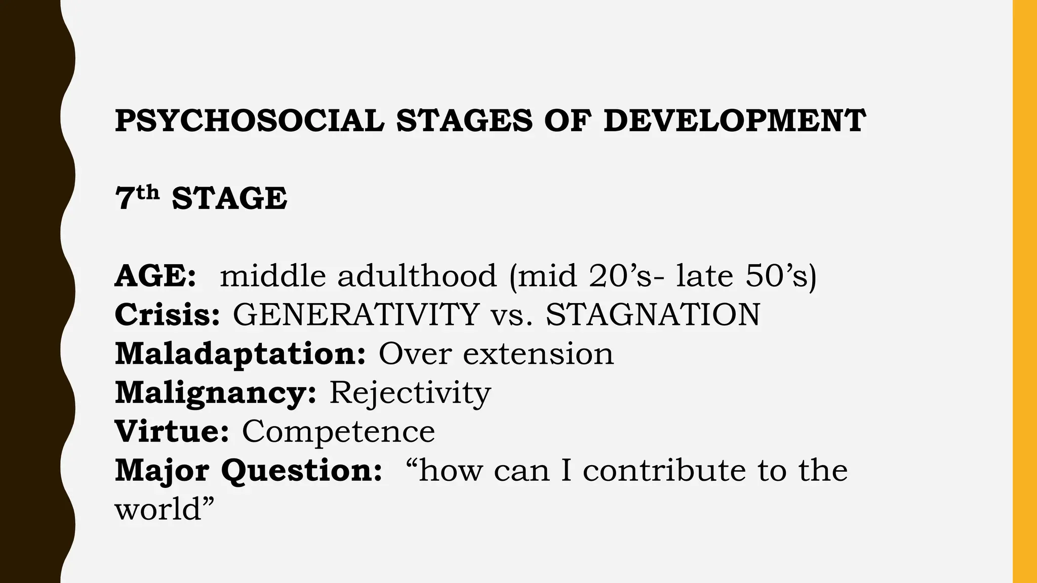 PSYCHOSOCIAL STAGES OF DEVELOPMENT
7th STAGE
AGE: middle adulthood (mid 20’s- late 50’s)
Crisis: GENERATIVITY vs. STAGNATION
Maladaptation: Over extension
Malignancy: Rejectivity
Virtue: Competence
Major Question: “how can I contribute to the
world”
 