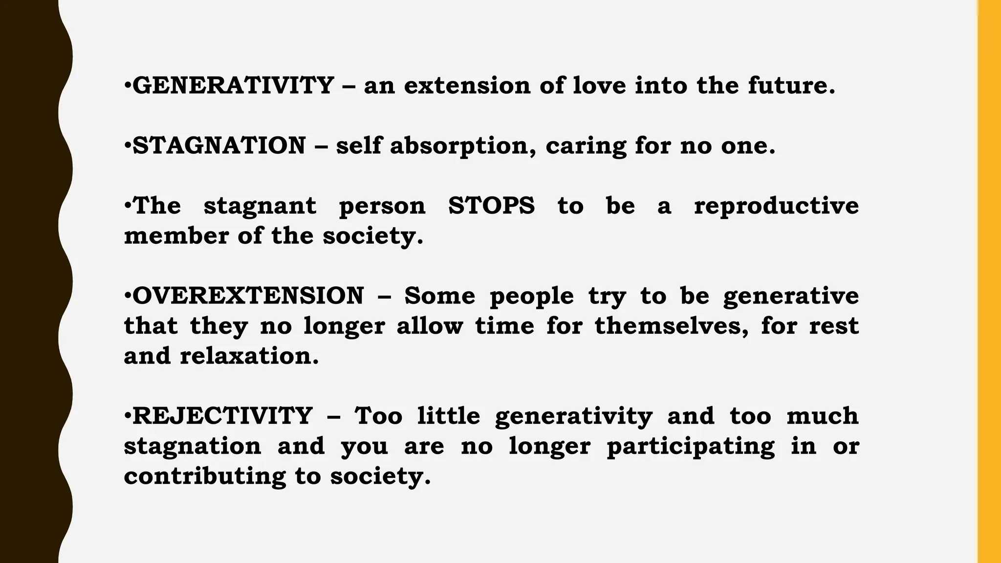 •GENERATIVITY – an extension of love into the future.
•STAGNATION – self absorption, caring for no one.
•The stagnant person STOPS to be a reproductive
member of the society.
•OVEREXTENSION – Some people try to be generative
that they no longer allow time for themselves, for rest
and relaxation.
•REJECTIVITY – Too little generativity and too much
stagnation and you are no longer participating in or
contributing to society.
 