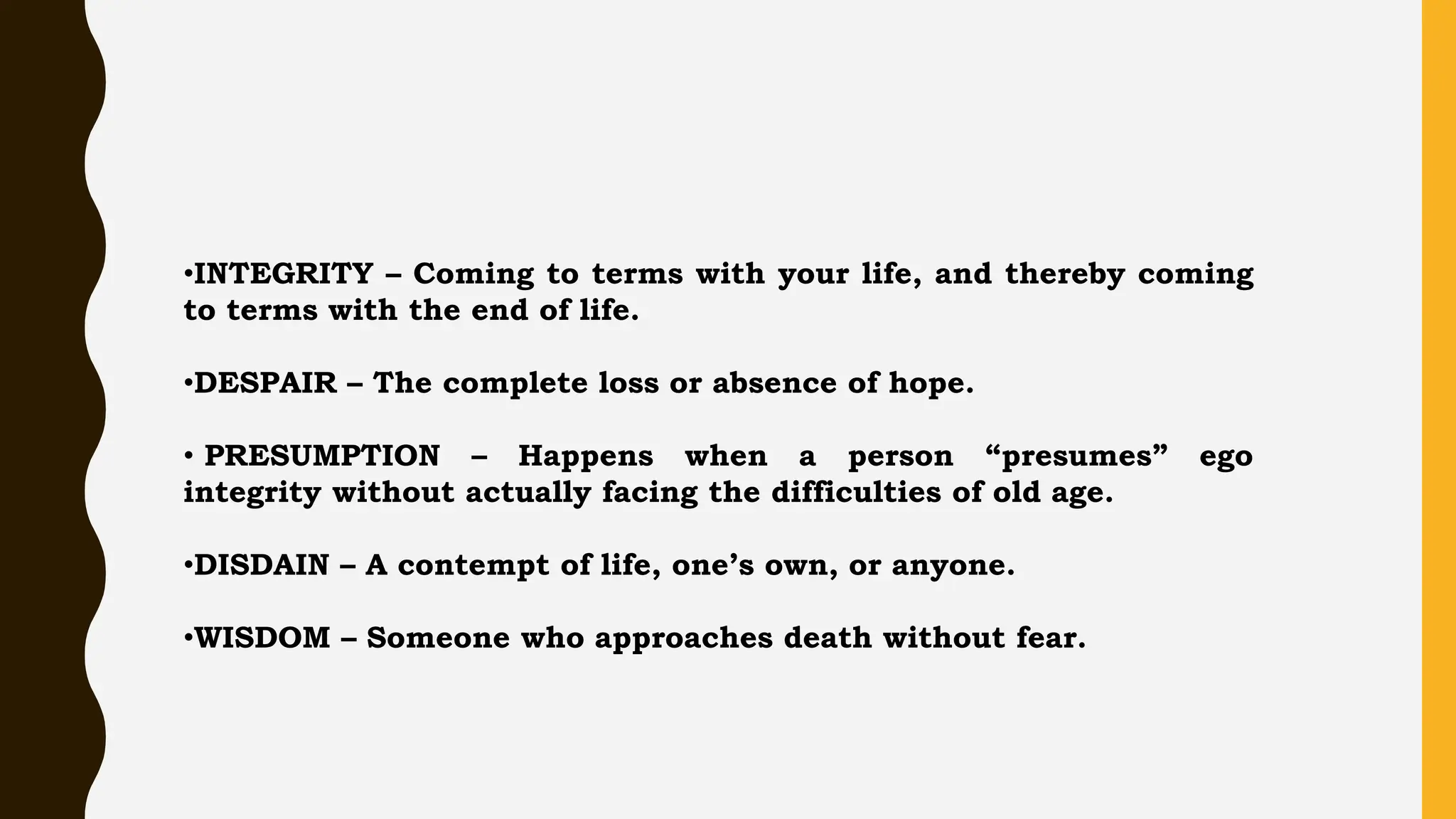 •INTEGRITY – Coming to terms with your life, and thereby coming
to terms with the end of life.
•DESPAIR – The complete loss or absence of hope.
• PRESUMPTION – Happens when a person “presumes” ego
integrity without actually facing the difficulties of old age.
•DISDAIN – A contempt of life, one’s own, or anyone.
•WISDOM – Someone who approaches death without fear.
 