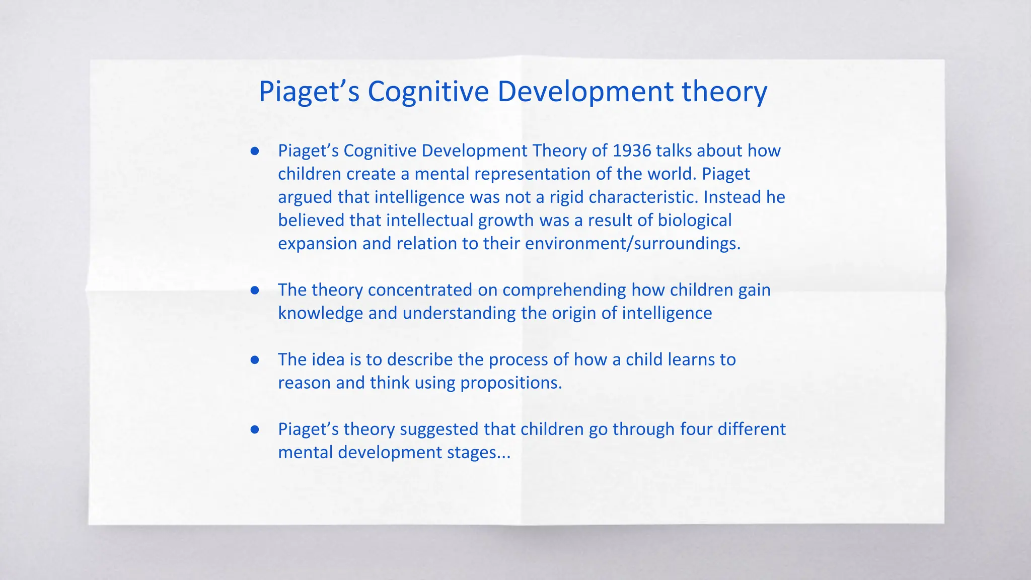 Piaget’s Cognitive Development theory
● Piaget’s Cognitive Development Theory of 1936 talks about how
children create a mental representation of the world. Piaget
argued that intelligence was not a rigid characteristic. Instead he
believed that intellectual growth was a result of biological
expansion and relation to their environment/surroundings.
● The theory concentrated on comprehending how children gain
knowledge and understanding the origin of intelligence
● The idea is to describe the process of how a child learns to
reason and think using propositions.
● Piaget’s theory suggested that children go through four different
mental development stages...
 