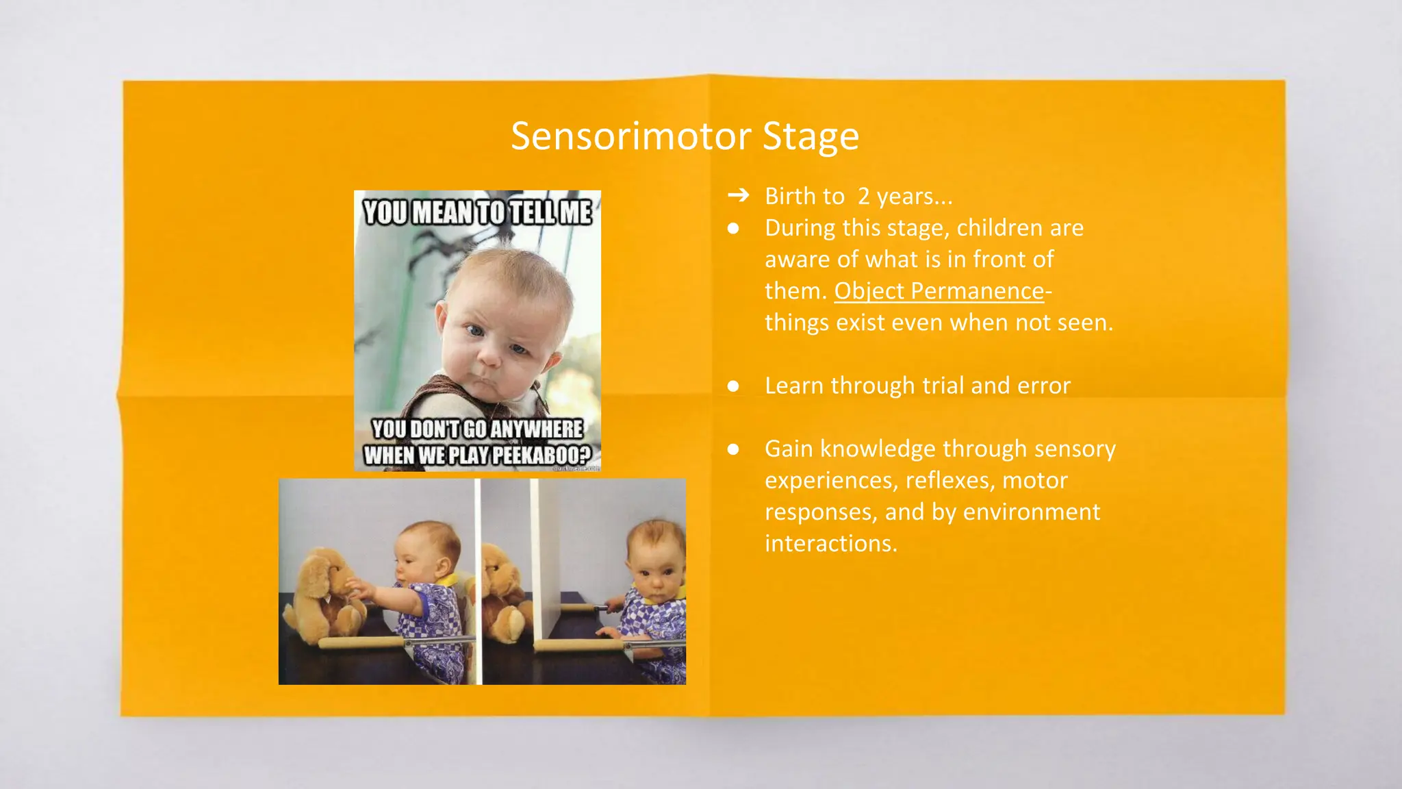 Sensorimotor Stage
➔ Birth to 2 years...
● During this stage, children are
aware of what is in front of
them. Object Permanence-
things exist even when not seen.
● Learn through trial and error
● Gain knowledge through sensory
experiences, reflexes, motor
responses, and by environment
interactions.
 