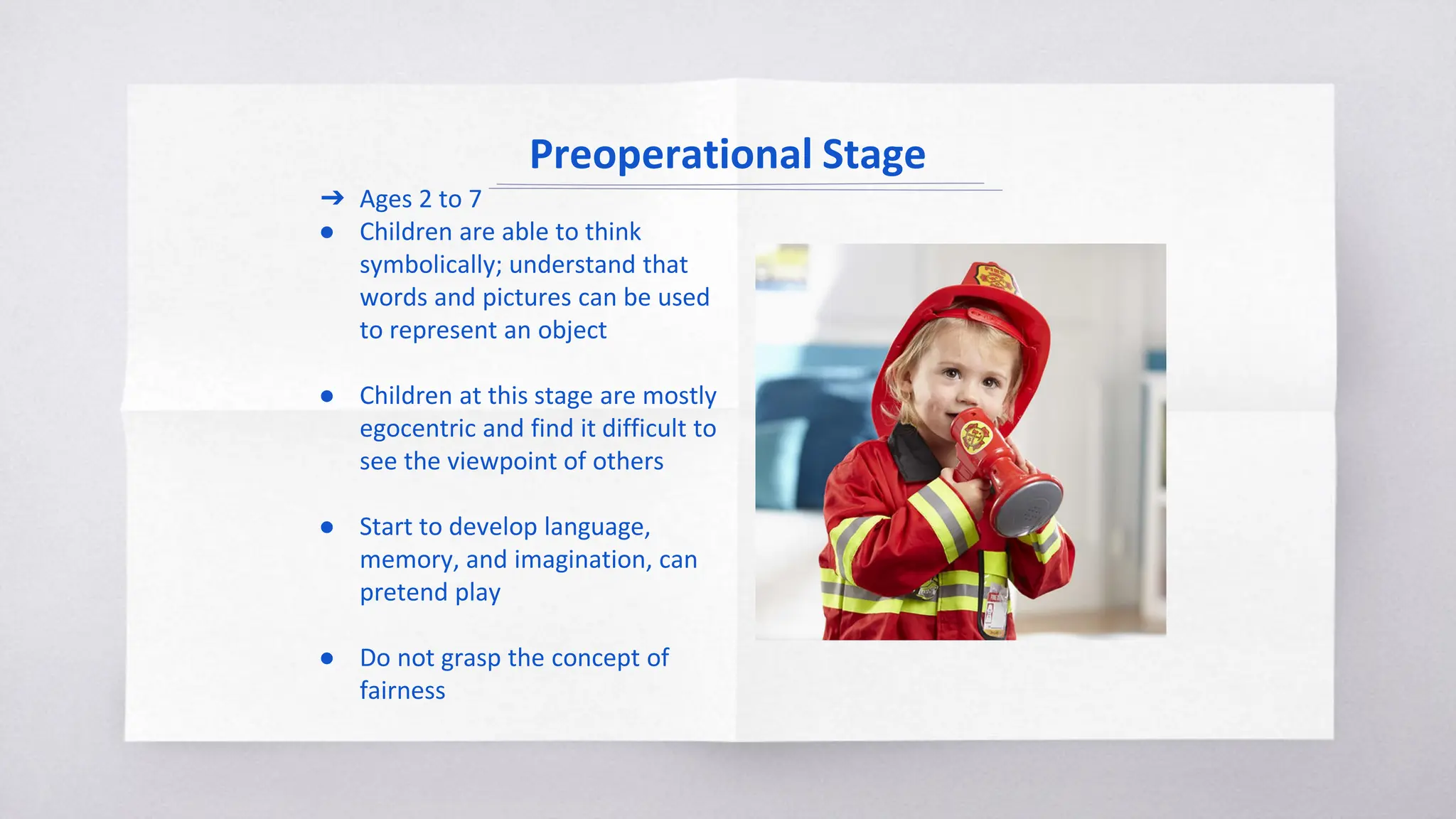 Preoperational Stage
➔ Ages 2 to 7
● Children are able to think
symbolically; understand that
words and pictures can be used
to represent an object
● Children at this stage are mostly
egocentric and find it difficult to
see the viewpoint of others
● Start to develop language,
memory, and imagination, can
pretend play
● Do not grasp the concept of
fairness
 