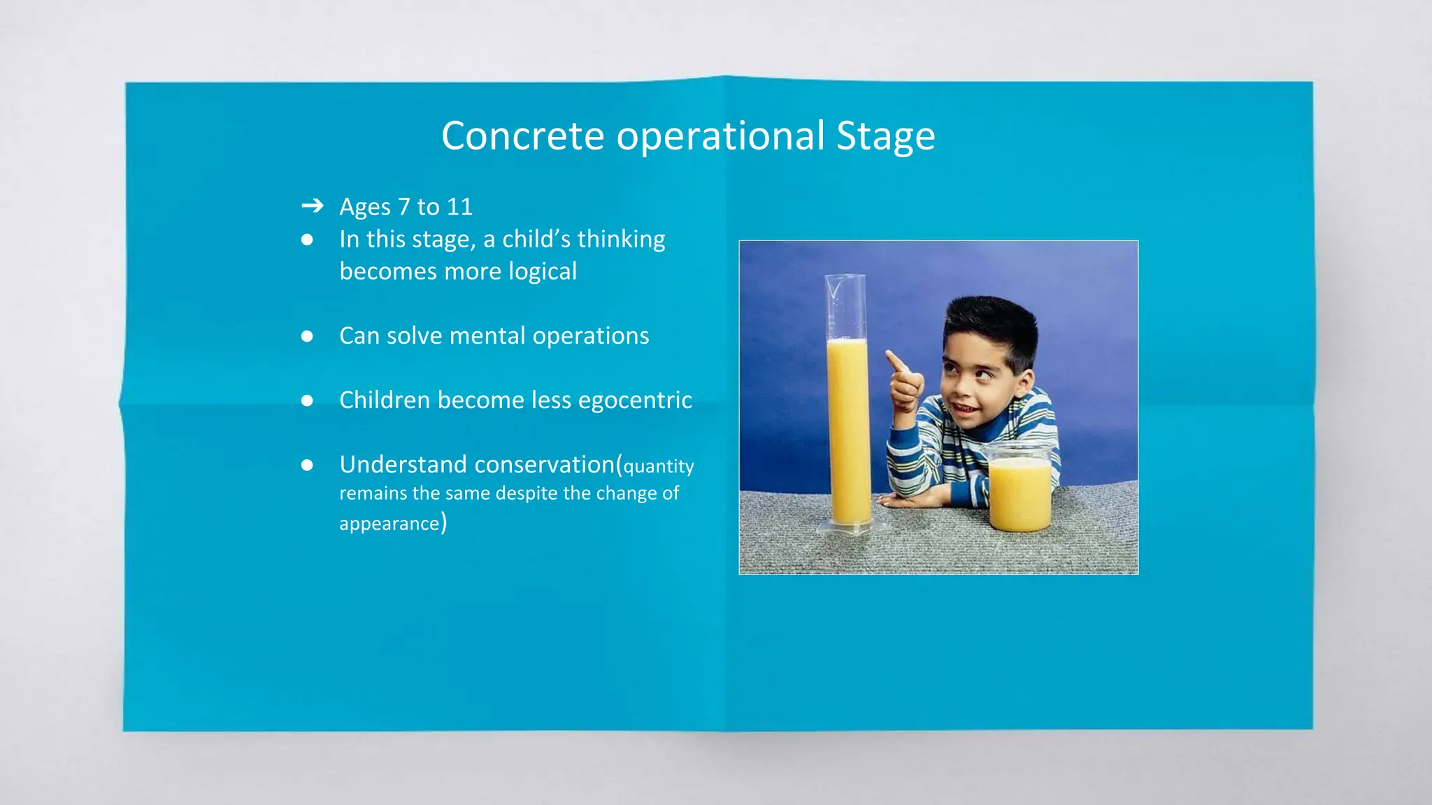 Concrete operational Stage
➔ Ages 7 to 11
● In this stage, a child’s thinking
becomes more logical
● Can solve mental operations
● Children become less egocentric
● Understand conservation(quantity
remains the same despite the change of
appearance)
 