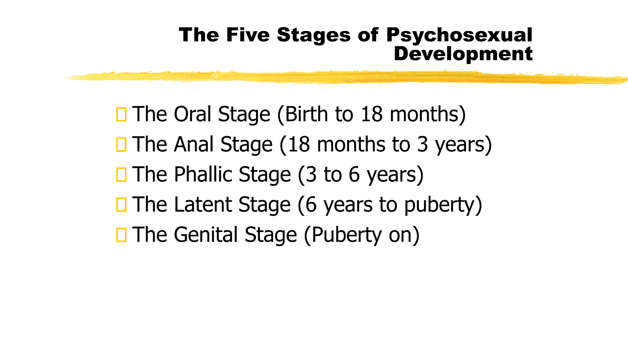 The Oral Stage (Birth to 18 months)
The Anal Stage (18 months to 3 years)
The Phallic Stage (3 to 6 years)
The Latent Stage (6 years to puberty)
The Genital Stage (Puberty on)
The Five Stages of Psychosexual
Development
 