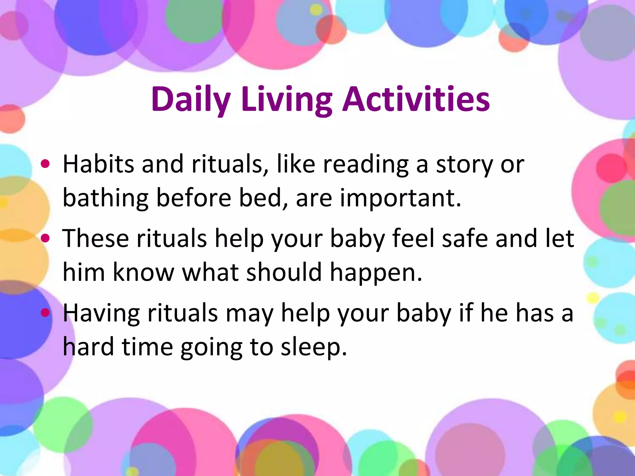 Daily Living ActivitiesHabits and rituals, like reading a story or bathing before bed, are important. These rituals help your baby feel safe and let him know what should happen. Having rituals may help your baby if he has a hard time going to sleep.