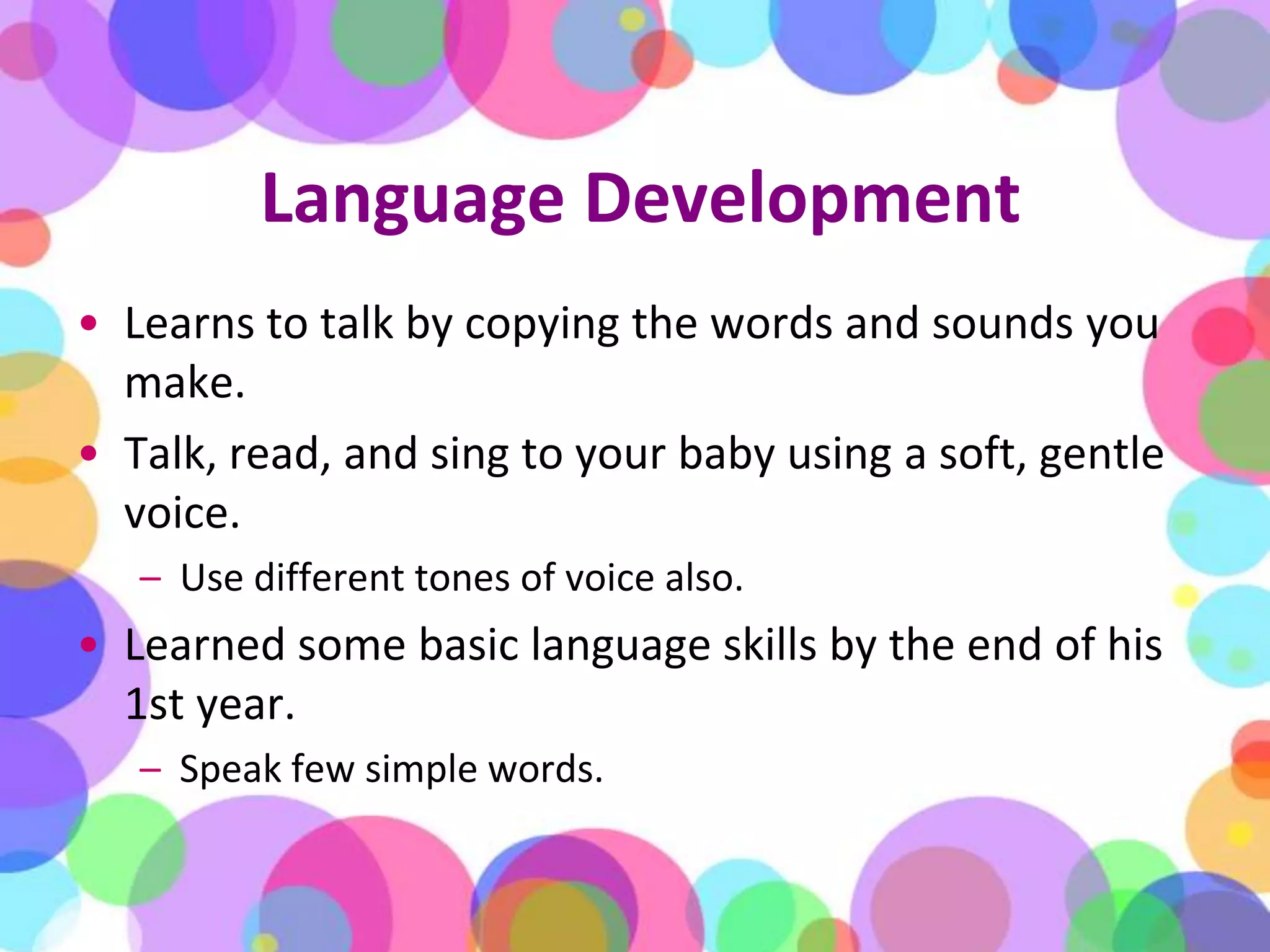 Language DevelopmentLearns to talk by copying the words and sounds you make. Talk, read, and sing to your baby using a soft, gentle voice. Use different tones of voice also. Learned some basic language skills by the end of his 1st year. Speak few simple words.