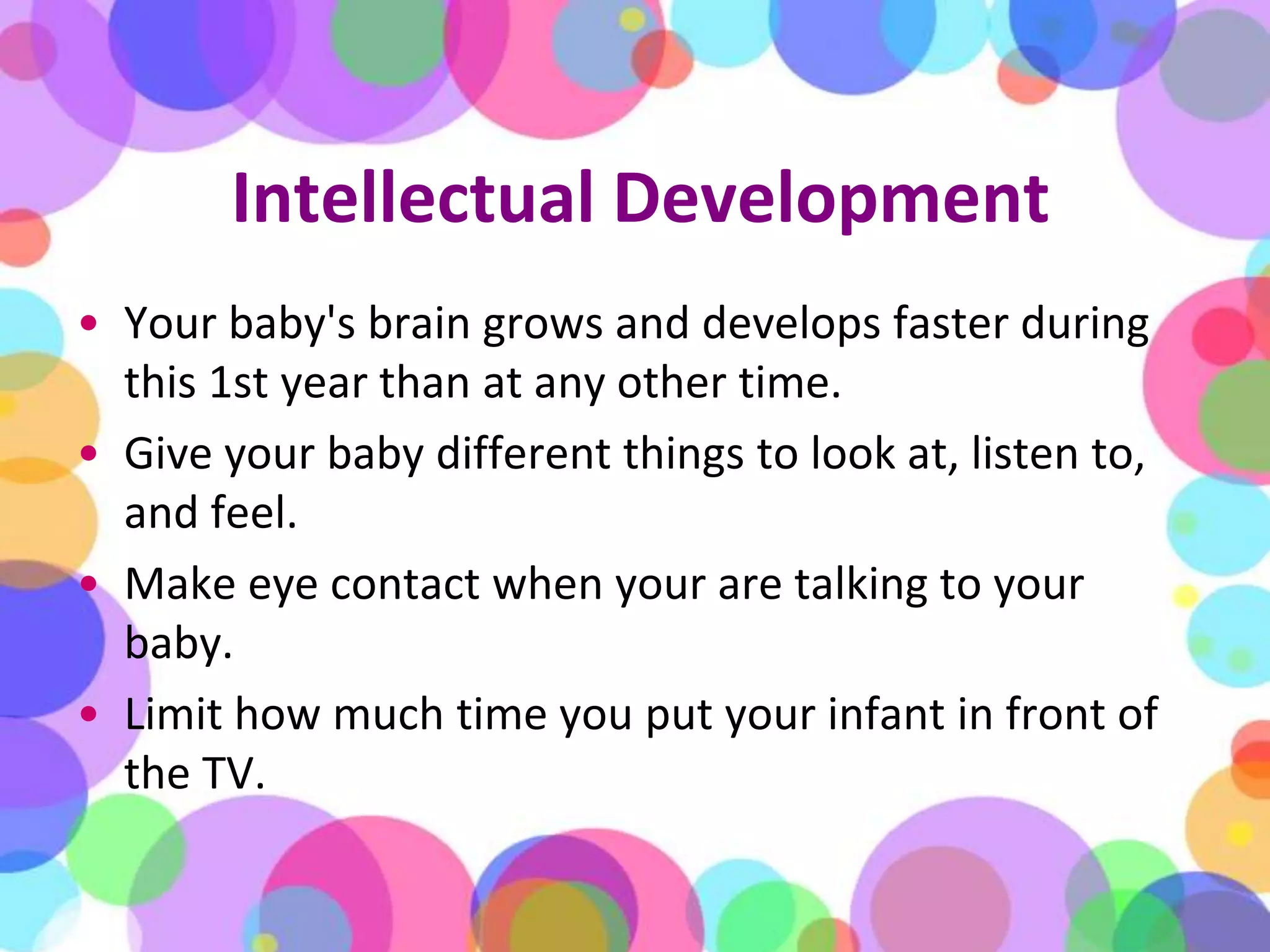 Intellectual DevelopmentYour baby's brain grows and develops faster during this 1st year than at any other time. Give your baby different things to look at, listen to, and feel. Make eye contact when your are talking to your baby. Limit how much time you put your infant in front of the TV. 