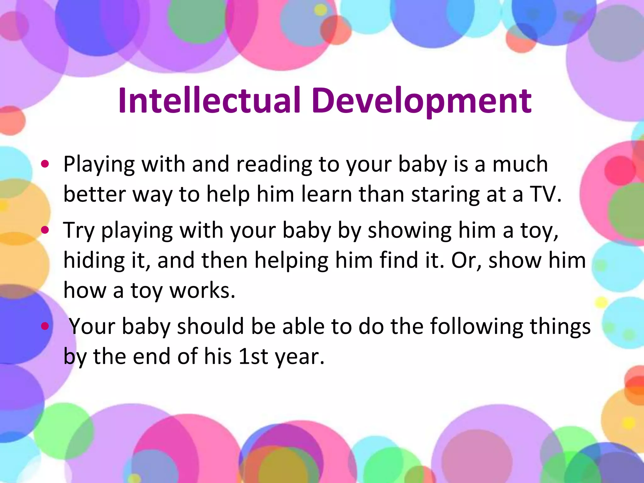 Intellectual DevelopmentPlaying with and reading to your baby is a much better way to help him learn than staring at a TV. Try playing with your baby by showing him a toy, hiding it, and then helping him find it. Or, show him how a toy works.Your baby should be able to do the following things by the end of his 1st year.