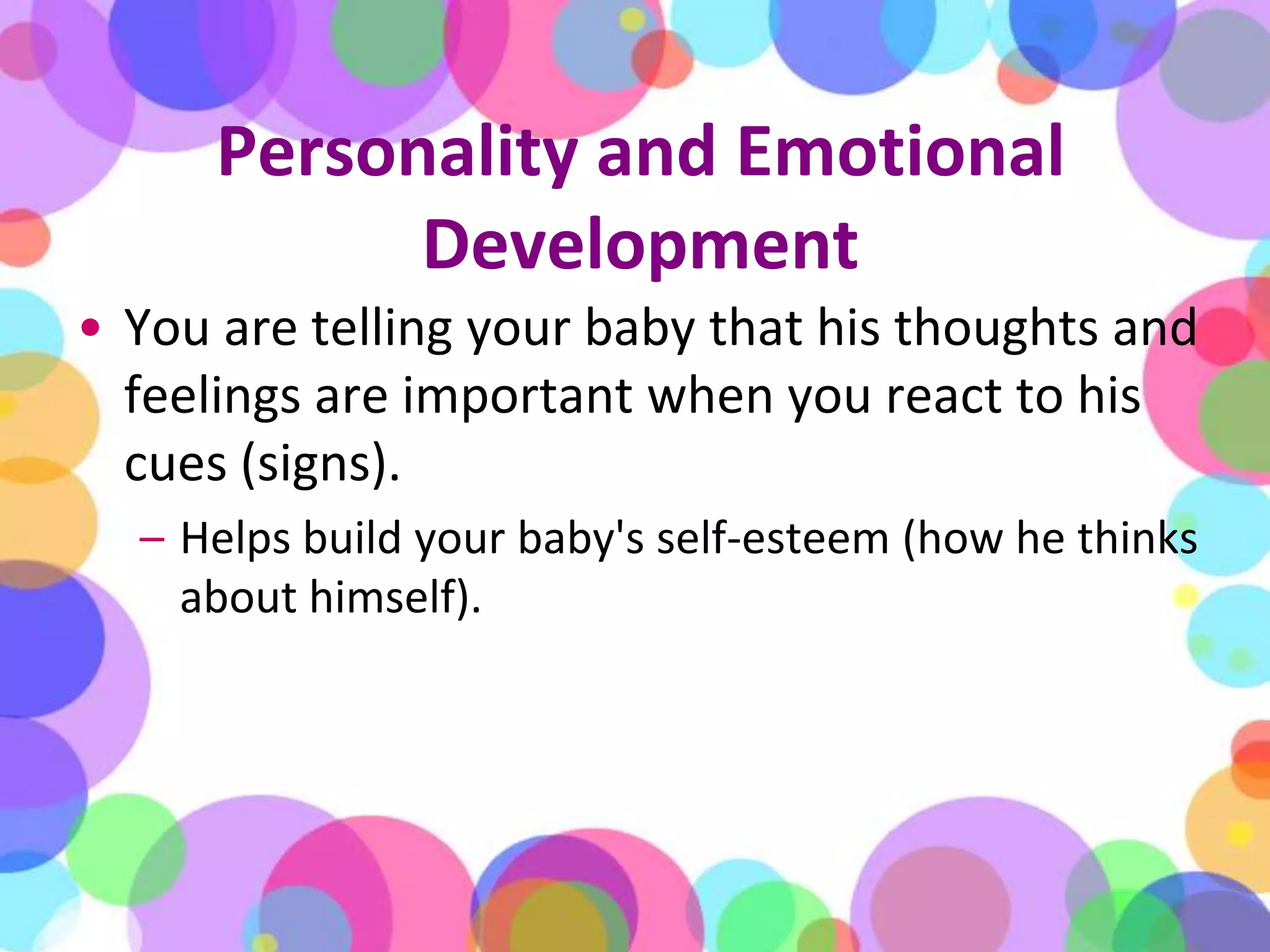 Personality and Emotional DevelopmentYou are telling your baby that his thoughts and feelings are important when you react to his cues (signs). Helps build your baby's self-esteem (how he thinks about himself). 