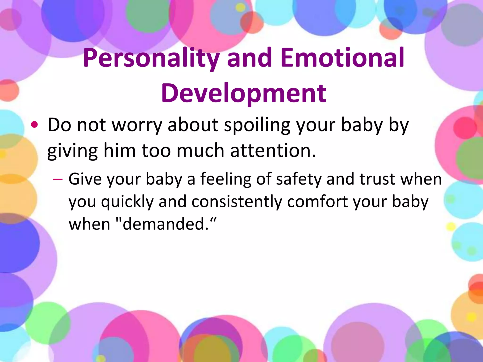 Personality and Emotional DevelopmentDo not worry about spoiling your baby by giving him too much attention. Give your baby a feeling of safety and trust when you quickly and consistently comfort your baby when "demanded.“