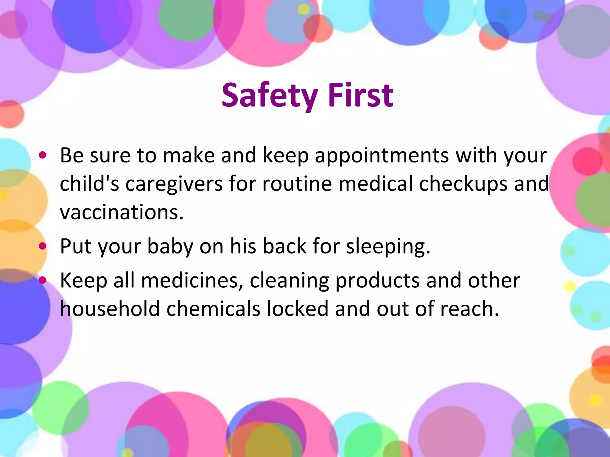 Safety FirstBe sure to make and keep appointments with your child's caregivers for routine medical checkups and vaccinations.Put your baby on his back for sleeping.Keep all medicines, cleaning products and other household chemicals locked and out of reach.