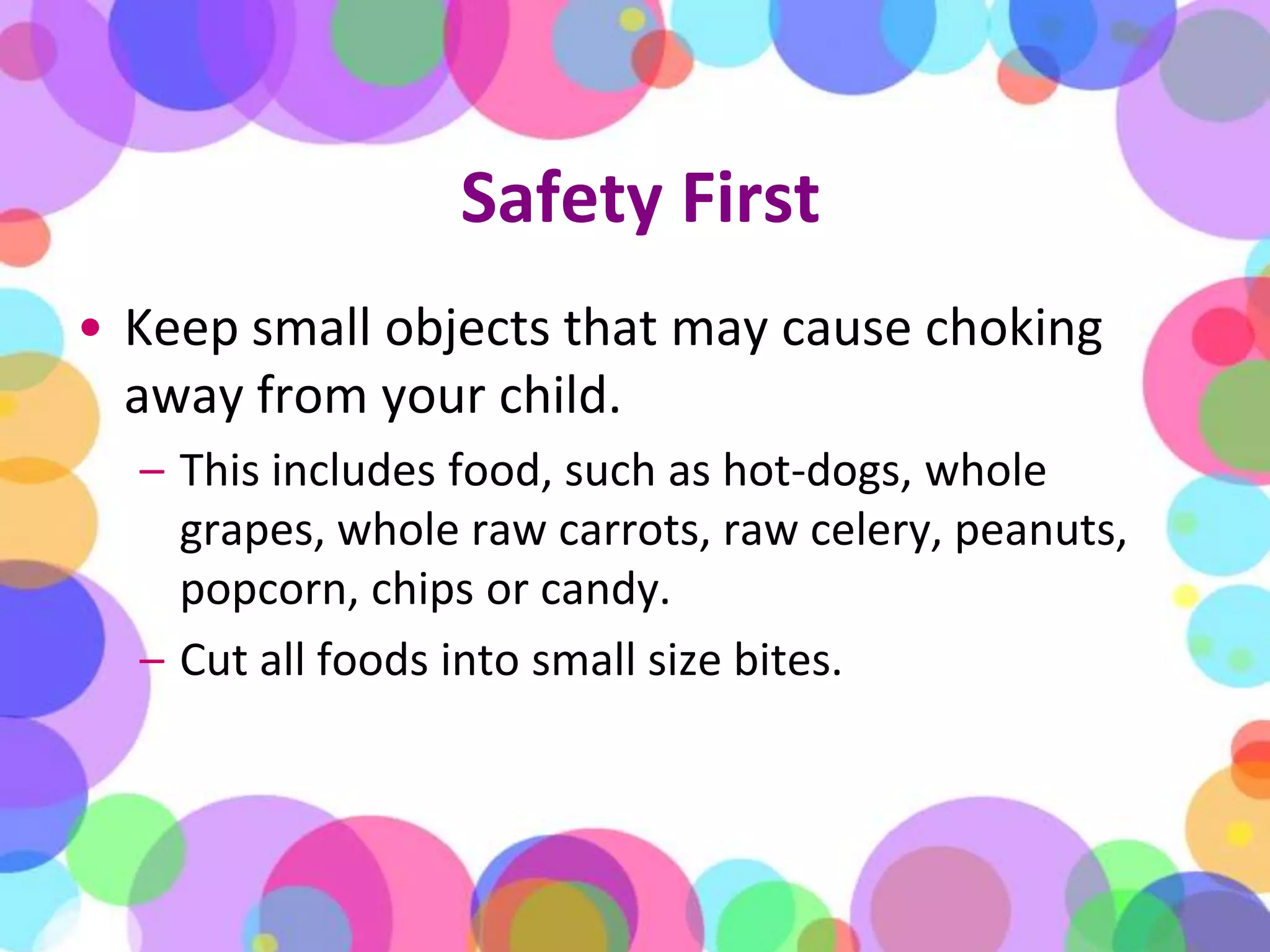 Safety FirstKeep small objects that may cause choking away from your child. This includes food, such as hot-dogs, whole grapes, whole raw carrots, raw celery, peanuts, popcorn, chips or candy. Cut all foods into small size bites.