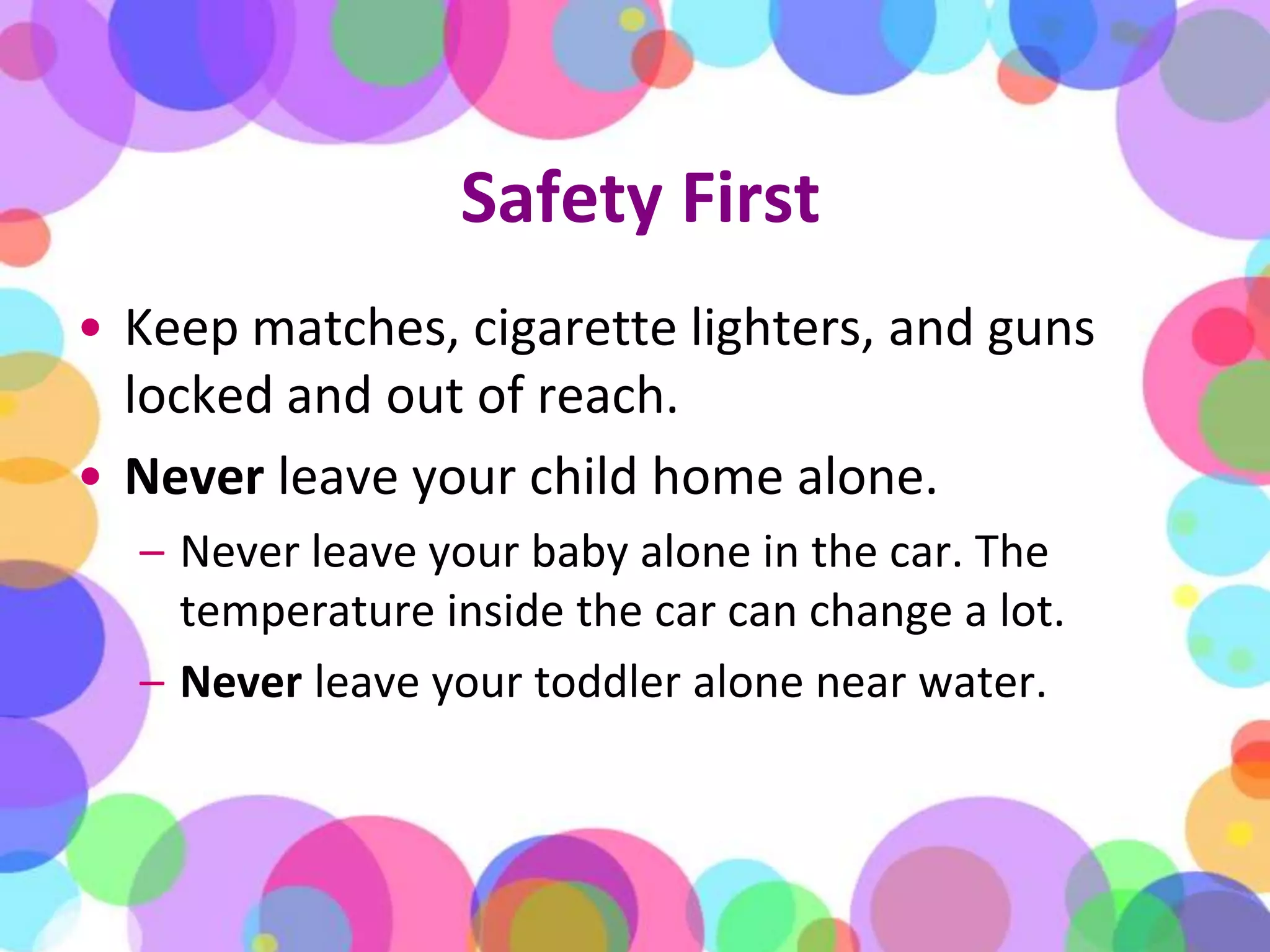 Safety FirstKeep matches, cigarette lighters, and guns locked and out of reach.Never leave your child home alone. Never leave your baby alone in the car. The temperature inside the car can change a lot. Neverleave your toddler alone near water.