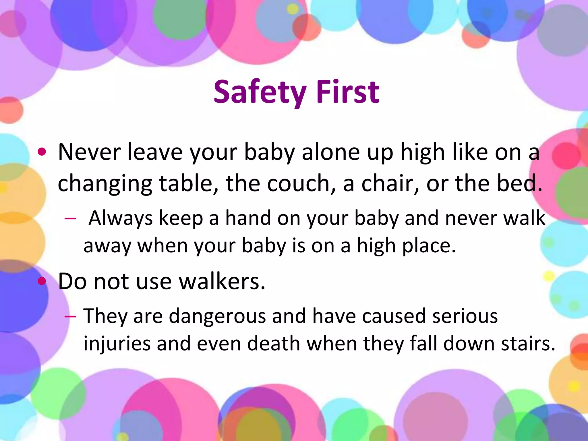 Safety FirstNever leave your baby alone up high like on a changing table, the couch, a chair, or the bed.Always keep a hand on your baby and never walk away when your baby is on a high place.Do not use walkers. They are dangerous and have caused serious injuries and even death when they fall down stairs.