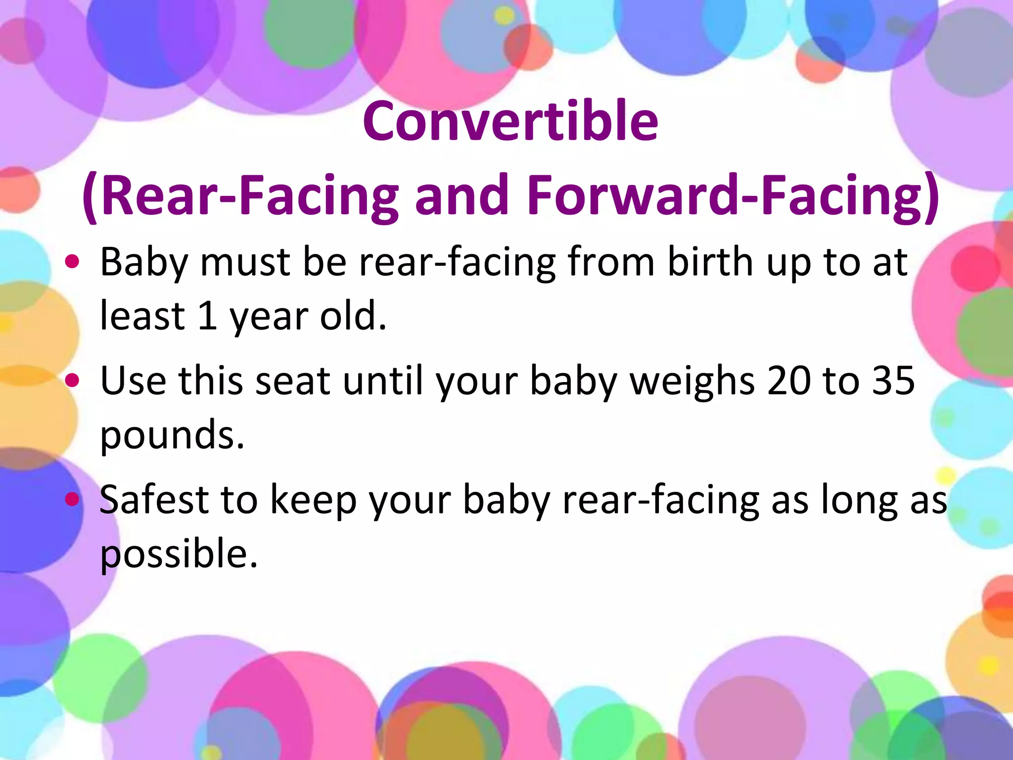 Convertible (Rear-Facing and Forward-Facing)Baby must be rear-facing from birth up to at least 1 year old. Use this seat until your baby weighs 20 to 35 pounds. Safest to keep your baby rear-facing as long as possible. 