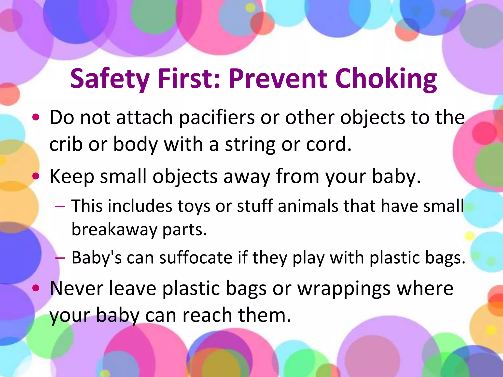 Safety First: Prevent ChokingDo not attach pacifiers or other objects to the crib or body with a string or cord. Keep small objects away from your baby. This includes toys or stuff animals that have small breakaway parts. Baby's can suffocate if they play with plastic bags. Never leave plastic bags or wrappings where your baby can reach them.