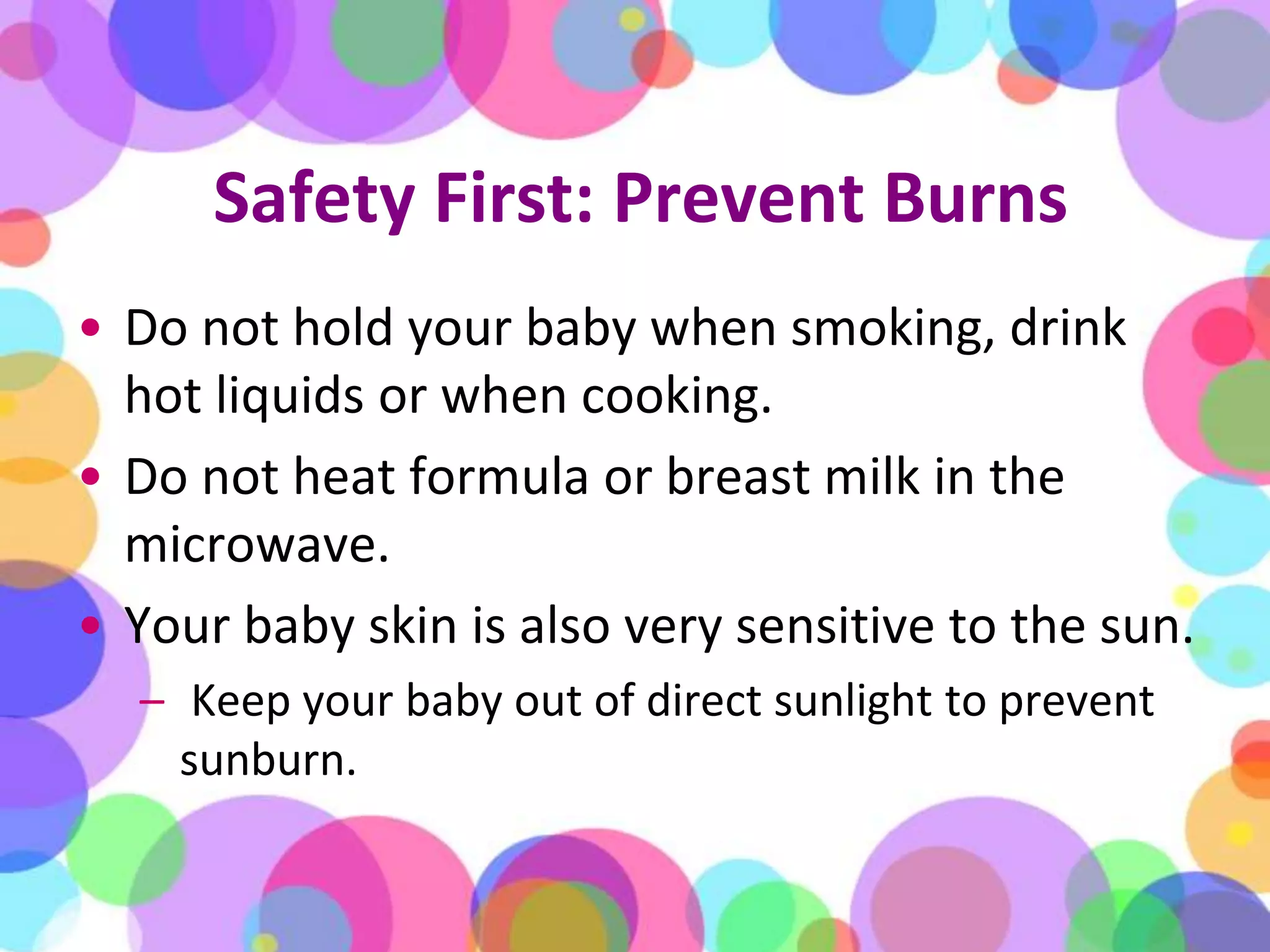 Safety First: Prevent BurnsDo not hold your baby when smoking, drink hot liquids or when cooking. Do not heat formula or breast milk in the microwave. Your baby skin is also very sensitive to the sun.Keep your baby out of direct sunlight to prevent sunburn.