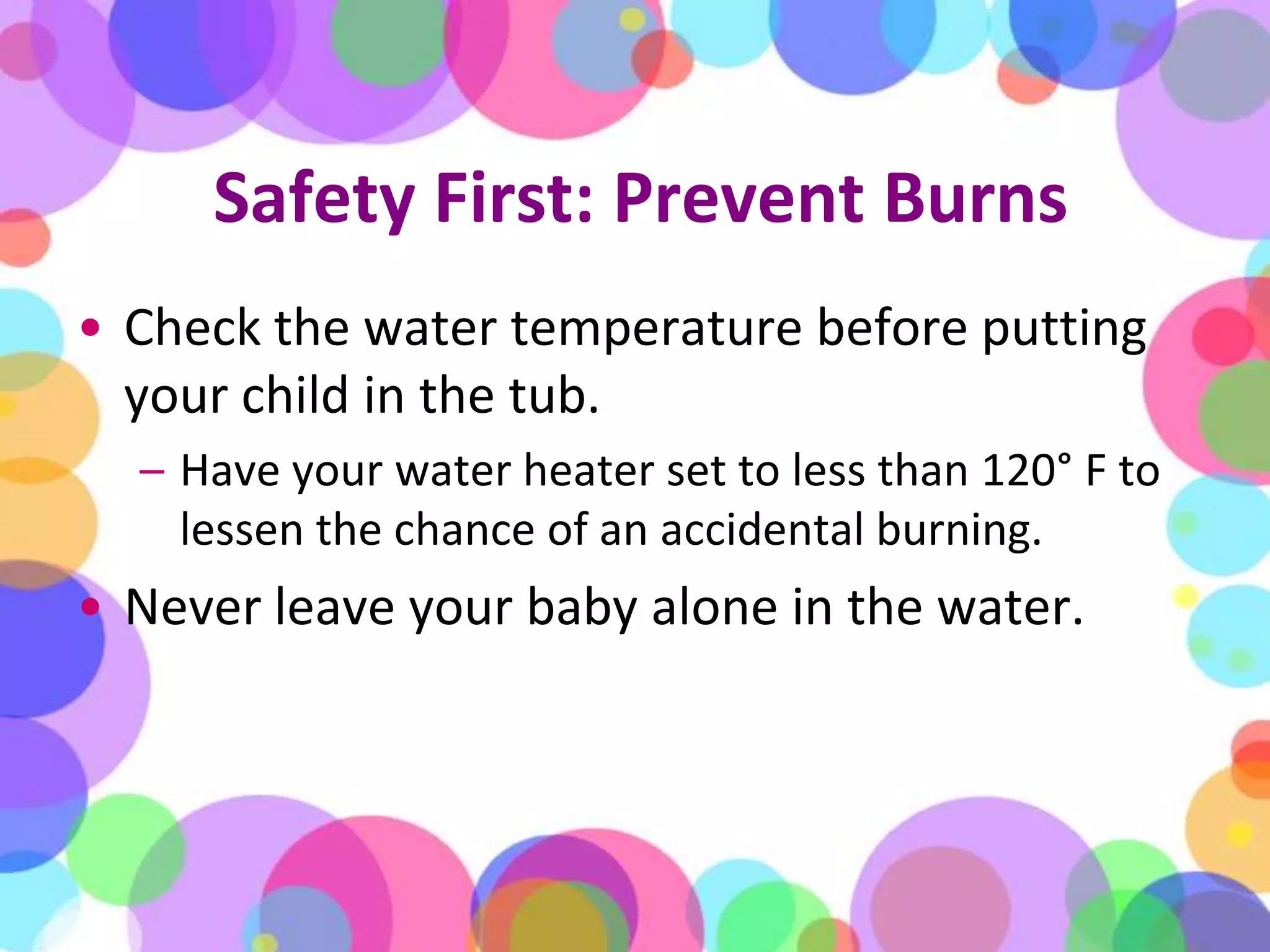 Safety First: Prevent BurnsCheck the water temperature before putting your child in the tub. Have your water heater set to less than 120° F to lessen the chance of an accidental burning. Never leave your baby alone in the water. 