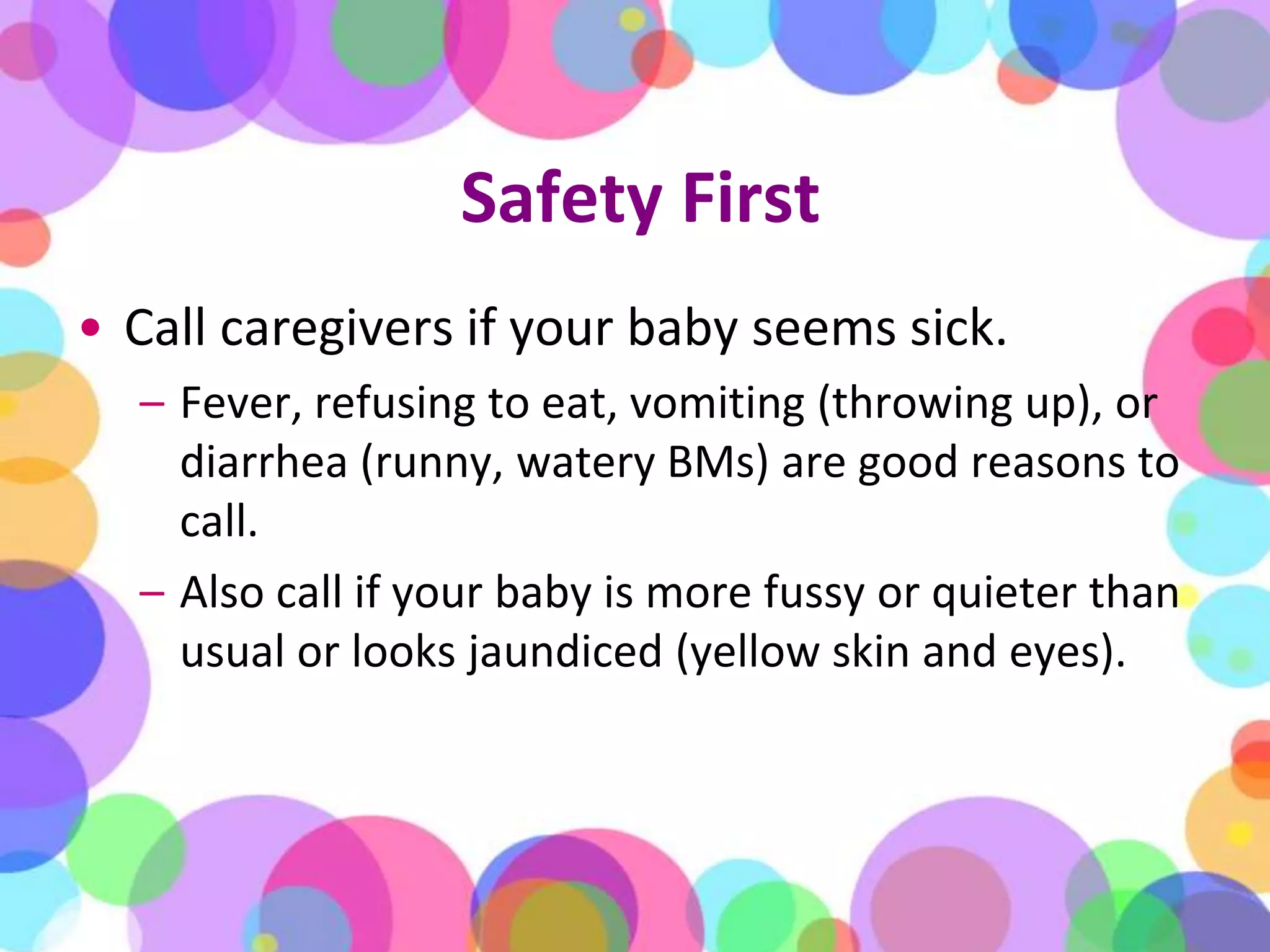 Safety FirstCall caregivers if your baby seems sick. Fever, refusing to eat, vomiting (throwing up), or diarrhea (runny, watery BMs) are good reasons to call. Also call if your baby is more fussy or quieter than usual or looks jaundiced (yellow skin and eyes).