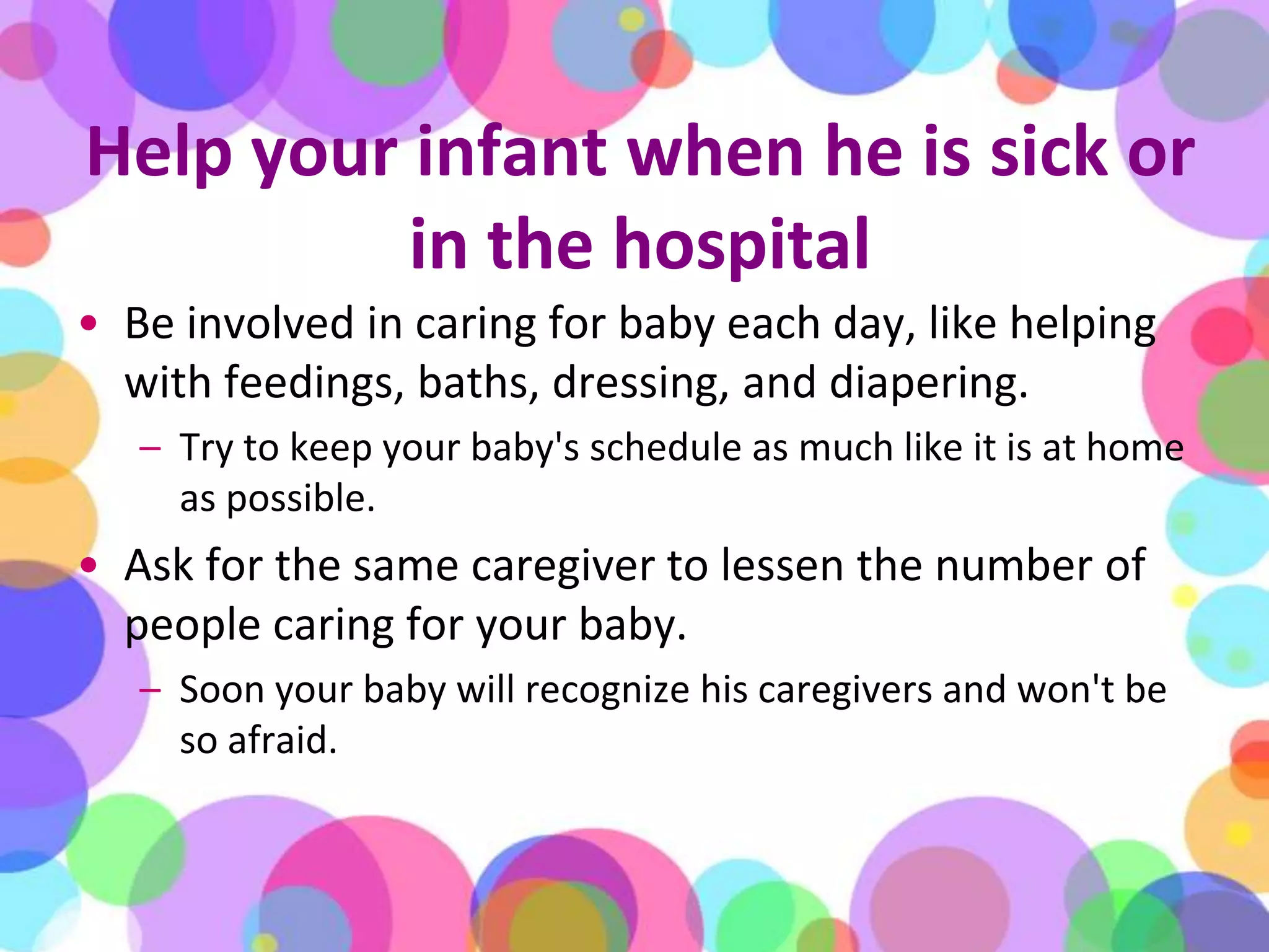 Help your infant when he is sick or in the hospitalBe involved in caring for baby each day, like helping with feedings, baths, dressing, and diapering. Try to keep your baby's schedule as much like it is at home as possible.Ask for the same caregiver to lessen the number of people caring for your baby. Soon your baby will recognize his caregivers and won't be so afraid.