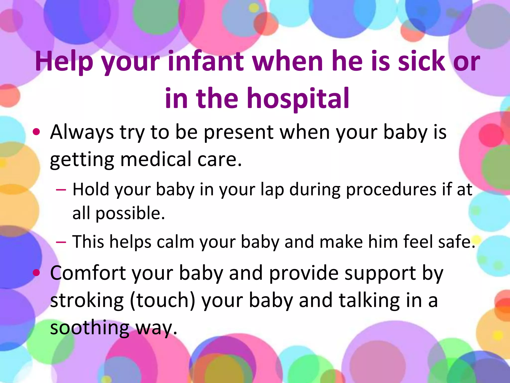 Help your infant when he is sick or in the hospitalAlways try to be present when your baby is getting medical care. Hold your baby in your lap during procedures if at all possible. This helps calm your baby and make him feel safe. Comfort your baby and provide support by stroking (touch) your baby and talking in a soothing way.